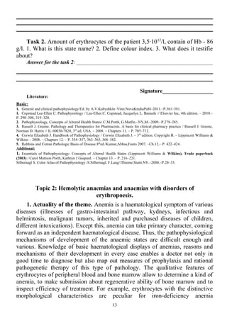 Task 2. Amount of erythrocytes of the patient 3,5·1012
/l, contain of Hb - 86
g/l. 1. What is this state name? 2. Define colour index. 3. What does it testifie
about?
Answer for the task 2: ___________________________________________________
Signature___________________
Literature:
Basic:
1. General and clinical pathophysiology/Ed. by A.V.Kubyshkin–Vinn:NovaKnuhaPubl–2011.–P.361–381.
1. Copstead Lee-Ellen C. Pathophysiology / Lee-Ellen C. Copstead, Jacquelyn L. Banasik // Elsevier Inc, 4th edition. – 2010.–
P. 290–308, 319–320.
2. Pathophysiology, Concepts of Altered Health States/ C.M.Porth, G.Matfin.–NY,M.–2009.–P.278–285.
3. Russell J. Greene. Pathology and Therapeutics for Pharmacists. A basis for clinical pharmacy practice / Russell J. Greene,
Norman D. Harris // IL 60030-7820, 3rd
ed, USA. – 2008. – Chapters 11. – P. 705–712.
4. Corwin Elizabeth J. Handbook of Pathophysiology / Corwin Elizabeth J. – 3th
edition. Copyright В. – Lippincott Williams &
Wilkins – 2008. – Chapters 12. – P. 354–357, 363–365, 368–382.
5. Robbins and Cotran Pathologic Basis of Disease 8th
ed./Kumar,Abbas,Fauto 2007. –Ch.12.– P. 422–424.
Additional:
1. Essentials of Pathophysiology: Concepts of Altered Health States (Lippincott Williams & Wilkins), Trade paperback
(2003) / Carol Mattson Porth, Kathryn J Gaspard. – Chapter 13. – P. 216–221.
Silbernagl S. Color Atlas of Pathophysiology /S.Silbernagl, F.Lang//Thieme.Stuttt.NY.–2000.–P.28–33.
Topic 2: Hemolytic anaemias and anaemias with disorders of
erythropoesis.
1. Actuality of the theme. Anemia is a haematological symptom of various
diseases (illnesses of gastro-intestainal pathway, kydneys, infectious and
helmintosis, malignant tumors, inherited and purchased diseases of children,
different intoxications). Except this, anemia can take primary character, coming
forward as an independent haematological disease. Thus, the pathophysiological
mechanisms of development of the anaemic states are difficult enough and
various. Knowledge of basic haematological displays of anemias, reasons and
mechanisms of their development in every case enables a doctor not only in
good time to diagnose but also map out measures of prophylaxis and rational
pathogenetic therapy of this type of pathology. The qualitative features of
erythrocytes of peripheral blood and bone marrow allow to determine a kind of
anemia, to make submission about regenerative ability of bone marrow and to
inspect efficiency of treatment. For example, erythrocytes with the distinctive
morphological characteristics are peculiar for iron-deficiency anemia
13
 