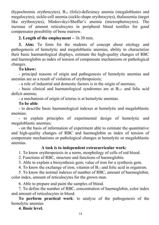 (hypochromic erythrocytes), B12 (folic)-deficiency anemia (megaloblastes and
megalocytes), sickle-cell anemia (sickle-shape erythrocytes), thalassemia (target
like erythrocytes), Minkovskyi-Shoffar’s anemia (microspherocytes). The
increase of amount reticulocytes in peripheral blood testifies for good
compensator possibility of bone marrow.
2. Length of the employment – 1h 30 min.
3. Aim: To form for the students of concept about etiology and
pathogenesis of hemolytic and megaloblastic anemias, ability to characterize
their basic haematological displays, estimate the high-quality changes of RBC
and haemoglobin as index of tension of compensate mechanisms or pathological
changes.
To khow:
- principal reasons of origin and pathogenesis of hemolytic anemias and
anemias are as a result of violation of erythropoiesis;
- a role of industrial and domestic factors is in the origin of anemias;
- basic clinical and haematological syndromes are at B12- and folic acid
deficit anemia;
- a mechanism of origin of icterus is at hemolytic anemias.
To be able:
- to describe basic haematological indexes at hemolytic and megaloblastic
anemias;
- to explain principles of experimental design of hemolytic and
megaloblastic anemias;
- on the basis of information of experiment able to estimate the quantitative
and high-quality changes of RBC and haemoglobin as index of tension of
compensate mechanisms or pathological changes at hemolytic or megaloblastic
anemias.
A task is to independent extracurricular work:
1. To know erythropoiesis in a norm, morphology of cells of red blood.
2. Functions of RBC, structure and functions of haemoglobin.
3. Able to explain a biosynthesis gem; value of iron for a synthesis gem.
4. To know the exchange of iron, vitamin of B12 and folic acid in organism.
5. To know the normal indexes of number of RBC, amount of haemoglobin,
color index, amount of reticulocytes for the grown man.
6. Able to prepare and paint the samples of blood.
7. To define the number of RBC, concentration of haemoglobin, color index
and amount of reticulocytes in blood.
To perform practical work: to analyse of the pathogenesis of the
hemolytic anemias
4. Basic level.
14
 