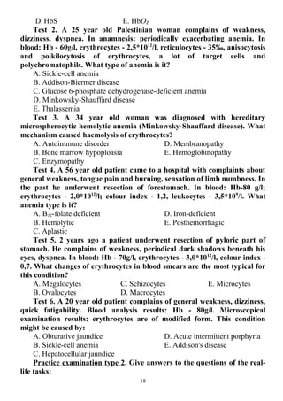 D. HbS E. HbO2
Test 2. A 25 year old Palestinian woman complains of weakness,
dizziness, dyspnea. In anamnesis: periodically exacerbating anemia. In
blood: Hb - 60g/l, erythrocytes - 2,5*1012
/l, reticulocytes - 35‰, anisocytosis
and poikilocytosis of erythrocytes, a lot of target cells and
polychromatophils. What type of anemia is it?
A. Sickle-cell anemia
B. Addison-Biermer disease
C. Glucose 6-phosphate dehydrogenase-deficient anemia
D. Minkowsky-Shauffard disease
E. Thalassemia
Test 3. A 34 year old woman was diagnosed with hereditary
microspherocytic hemolytic anemia (Minkowsky-Shauffard disease). What
mechanism caused haemolysis of erythrocytes?
A. Autoimmune disorder
B. Bone marrow hypoploasia
C. Enzymopathy
D. Membranopathy
E. Hemoglobinopathy
Test 4. A 56 year old patient came to a hospital with complaints about
general weakness, tongue pain and burning, sensation of limb numbness. In
the past he underwent resection of forestomach. In blood: Hb-80 g/l;
erythrocytes - 2,0*1012
/l; colour index - 1,2, leukocytes - 3,5*109
/l. What
anemia type is it?
A. B12-folate deficient
B. Hemolytic
C. Aplastic
D. Iron-deficient
E. Posthemorrhagic
Test 5. 2 years ago a patient underwent resection of pyloric part of
stomach. He complains of weakness, periodical dark shadows beneath his
eyes, dyspnea. In blood: Hb - 70g/l, erythrocytes - 3,0*1012
/l, colour index -
0,7. What changes of erythrocytes in blood smears are the most typical for
this condition?
A. Megalocytes
B. Ovalocytes
C. Schizocytes
D. Macrocytes
E. Microcytes
Test 6. A 20 year old patient complains of general weakness, dizziness,
quick fatigability. Blood analysis results: Hb - 80g/l. Microscopical
examination results: erythrocytes are of modified form. This condition
might be caused by:
A. Obturative jaundice
B. Sickle-cell anemia
C. Hepatocellular jaundice
D. Acute intermittent porphyria
E. Addison's disease
Practice examination type 2. Give answers to the questions of the real-
life tasks:
18
 