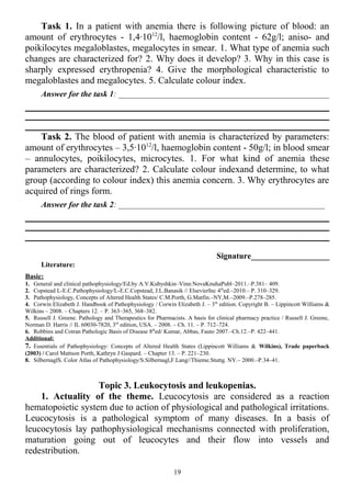 Task 1. In a patient with anemia there is following picture of blood: an
amount of erythrocytes - 1,4·1012
/l, haemoglobin content - 62g/l; aniso- and
poikilocytes megaloblastes, megalocytes in smear. 1. What type of anemia such
changes are characterized for? 2. Why does it develop? 3. Why in this case is
sharply expressed erythropenia? 4. Give the morphological characteristic to
megaloblastes and megalocytes. 5. Calculate colour index.
Answer for the task 1: ___________________________________________________
Task 2. The blood of patient with anemia is characterized by parameters:
amount of erythrocytes – 3,5·1012
/l, haemoglobin content - 50g/l; in blood smear
– annulocytes, poikilocytes, microcytes. 1. For what kind of anemia these
parameters are characterized? 2. Calculate colour indexand determine, to what
group (according to colour index) this anemia concern. 3. Why erythrocytes are
acquired of rings form.
Answer for the task 2: __________________________________________________
Signature___________________
Literature:
Basic:
1. General and clinical pathophysiology/Ed.by A.V.Kubyshkin–Vinn:NovaKnuhaPubl–2011.–P.381– 409.
2. Copstead L-E.C.Pathophysiology/L-E.C.Copstead, J.L.Banasik // ElsevierInc 4th
ed.–2010.– P. 310–329.
3. Pathophysiology, Concepts of Altered Health States/ C.M.Porth, G.Matfin.–NY,M.–2009.–P.278–285.
4. Corwin Elizabeth J. Handbook of Pathophysiology / Corwin Elizabeth J. – 3th
edition. Copyright В. – Lippincott Williams &
Wilkins – 2008. – Chapters 12. – P. 363–365, 368–382.
5. Russell J. Greene. Pathology and Therapeutics for Pharmacists. A basis for clinical pharmacy practice / Russell J. Greene,
Norman D. Harris // IL 60030-7820, 3rd
edition, USA. – 2008. – Ch. 11. – P. 712–724.
6. Robbins and Cotran Pathologic Basis of Disease 8th
ed/ Kumar, Abbas, Fauto 2007.–Ch.12.–P. 422–441.
Additional:
7. Essentials of Pathophysiology: Concepts of Altered Health States (Lippincott Williams & Wilkins), Trade paperback
(2003) / Carol Mattson Porth, Kathryn J Gaspard. – Chapter 13. – P. 221–230.
8. SilbernaglS. Color Atlas of Pathophysiology/S.Silbernagl,F.Lang//Thieme.Stuttg. NY.– 2000.–P.34–41.
Topic 3. Leukocytosis and leukopenias.
1. Actuality of the theme. Leucocytosis are considered as a reaction
hematopoietic system due to action of physiological and pathological irritations.
Leucocytosis is a pathological symptom of many diseases. In a basis of
leucocytosis lay pathophysiological mechanisms connected with proliferation,
maturation going out of leucocytes and their flow into vessels and
redestribution.
19
 