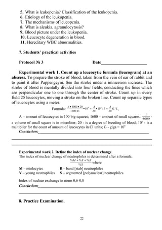 5. What is leukopenia? Classification of the leukopenia.
6. Etiology of the leukopenia.
7. The mechanisms of leucopenia.
8. What is aleukia, agranulocytosis?
9. Blood picture under the leukopenia.
10. Leucocyte degeneration in blood.
11. Hereditary WBC abnormalities.
7. Students’ practical activities
Protocol № 3 Date_____________________
Experimental work 1. Count up a leucocytic formula (leucogram) at an
abscess. To prepare the stroke of blood, taken from the vein of ear of rabbit and
to paint it after Pappengeym. See the stroke under a immersion increase. The
stroke of blood is mentally divided into four fields, conducting the lines which
are perpendicular one to one through the center of stroke. Count up in every
field 25 leucocytes, moving a stroke on the broken line. Count up separate types
of leucocytes using a meter.
Formula: LG
А
L
АА
/
20
/10
20
10
11600
204000 96
=•=•
•
••
,
А – amount of leucocytes in 100 big squares; 1600 – amount of small squares; 4000
1
-
a volume of small square is in microliter; 20 - is a degree of breeding of blood; 106
- is a
multiplier for the count of amount of leucocytes in CI units; G - giga = 109
Conclusion:__________________________________________________________
Experimental work 2. Define the index of nuclear change.
The index of nuclear change of neutrophiles is determined after a formula:
S
BYМ
%
%%% ++
where
M – mielocytes B – band [stab] neutrophiles
Y – young neutrophiles S – segmented [polynuclear] neutrophiles.
Index of nuclear exchange in norm 0,6-0,8
Conclusion:__________________________________________________________
____________________________________________________________________
8. Practice Examination.
22
 