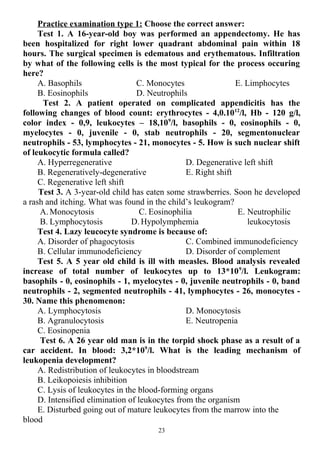Practice examination type 1: Choose the correct answer:
Test 1. A 16-year-old boy was performed an appendectomy. He has
been hospitalized for right lower quadrant abdominal pain within 18
hours. The surgical specimen is edematous and erythematous. Infiltration
by what of the following cells is the most typical for the process occuring
here?
A. Basophils
B. Eosinophils
C. Monocytes
D. Neutrophils
E. Limphocytes
Test 2. A patient operated on complicated appendicitis has the
following changes of blood count: erythrocytes - 4,0.1012
/l, Нb - 120 g/l,
color index - 0,9, leukocytes – 18,109
/l, basophils - 0, eosinophils - 0,
myelocytes - 0, juvenile - 0, stab neutrophils - 20, segmentonuclear
neutrophils - 53, lymphocytes - 21, monocytes - 5. How is such nuclear shift
of leukocytic formula called?
A. Hyperregenerative
B. Regeneratively-degenerative
C. Regenerative left shift
D. Degenerative left shift
E. Right shift
Test 3. A 3-year-old child has eaten some strawberries. Soon he developed
a rash and itching. What was found in the child’s leukogram?
A. Monocytosis
B. Lymphocytosis
C. Eosinophilia
D. Hypolymphemia
E. Neutrophilic
leukocytosis
Test 4. Lazy leucocyte syndrome is because of:
A. Disorder of phagocytosis
B. Cellular immunodeficiency
C. Combined immunodeficiency
D. Disorder of complement
Test 5. A 5 year old child is ill with measles. Blood analysis revealed
increase of total number of leukocytes up to 13*109
/l. Leukogram:
basophils - 0, eosinophils - 1, myelocytes - 0, juvenile neutrophils - 0, band
neutrophils - 2, segmented neutrophils - 41, lymphocytes - 26, monocytes -
30. Name this phenomenon:
A. Lymphocytosis
B. Agranulocytosis
C. Eosinopenia
D. Monocytosis
E. Neutropenia
Test 6. A 26 year old man is in the torpid shock phase as a result of a
car accident. In blood: 3,2*109
/l. What is the leading mechanism of
leukopenia development?
A. Redistribution of leukocytes in bloodstream
B. Leikopoiesis inhibition
C. Lysis of leukocytes in the blood-forming organs
D. Intensified elimination of leukocytes from the organism
E. Disturbed going out of mature leukocytes from the marrow into the
blood
23
 