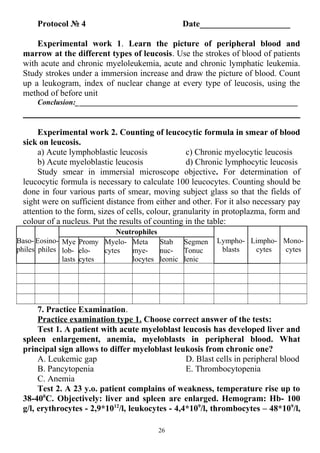 Protocol № 4 Date_____________________
Experimental work 1. Learn the picture of peripheral blood and
marrow at the different types of leucosis. Use the strokes of blood of patients
with acute and chronic myeloleukemia, acute and chronic lymphatic leukemia.
Study strokes under a immersion increase and draw the picture of blood. Count
up a leukogram, index of nuclear change at every type of leucosis, using the
method of before unit
Conclusion:___________________________________________________________
Experimental work 2. Counting of leucocytic formula in smear of blood
sick on leucosis.
a) Acute lymphoblastic leucosis
b) Acute myeloblastic leucosis
c) Chronic myelocytic leucosis
d) Chronic lymphocytic leucosis
Study smear in immersial microscope objective. For determination of
leucocytic formula is necessary to calculate 100 leucocytes. Counting should be
done in four various parts of smear, moving subject glass so that the fields of
sight were on sufficient distance from either and other. For it also necessary pay
attention to the form, sizes of cells, colour, granularity in protoplazma, form and
colour of a nucleus. Put the results of counting in the table:
Baso-
philes
Eosino-
philes
Neutrophiles
Lympho-
blasts
Limpho-
cytes
Mono-
cytes
Mye
lob-
lasts
Promy
elo-
cytes
Myelo-
cytes
Meta
mye-
locytes
Stab
nuc-
leonic
Segmen
Tonuc
lenic
7. Practice Examination.
Practice examination type 1. Choose correct answer of the tests:
Test 1. A patient with acute myeloblast leucosis has developed liver and
spleen enlargement, anemia, myeloblasts in peripheral blood. What
principal sign allows to differ myeloblast leukosis from chronic one?
A. Leukemic gap
B. Pancytopenia
C. Anemia
D. Blast cells in peripheral blood
E. Thrombocytopenia
Test 2. A 23 y.o. patient complains of weakness, temperature rise up to
38-400
C. Objectively: liver and spleen are enlarged. Hemogram: Hb- 100
g/l, erythrocytes - 2,9*1012
/l, leukocytes - 4,4*109
/l, thrombocytes – 48*109
/l,
26
 