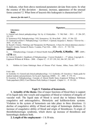 1. Indicate, what from above mentioned parameters deviate from norm. In what
the essence of this deviation – decrease, increase, appearance of the unusual
forms consists? 2. What form of leucosis this leukogram is characterized for?
Answer for the task 2:___________________________________________________
Signature___________________
Literature:
Basic:
1. General and clinical pathophysiology/ Ed. by A.V.Kubyshkin – V: NK Publ. – 2011. – P. 286–287,
322–333.
2. Symeonova N.K. Pathophysiology / N.K. Symeonova // K, M-ne Publ. – 2010. – P. 266–322.
3. Copstead Lee-Ellen C. Pathophysiology / Lee-Ellen C. Copstead, Jacquelyn L. Banasic // Elsevier Inc. –
2010. – P. 242–262.
4. Russell J. Greene. Pathology and Therapeutics for Pharmacists. A basis for clinical pharmacy practice /
Russell J. Greene, Norman D. Harris // London, 3rd
ed, USA. – 2008. – Ch 11. – P. 725–726.
Additional:
1. Pathophysiology, Concepts of Altered Health States/C.Porth, G.Matfin. – NY– 2009.–
P.278–323.
2. Corwin Elizabeth J. Handbook of Pathophysiology / Corwin Elizabeth J. – 3th
edition. Copyright В. –
Lippincott Williams & Wilkins – 2008. – Chapter 12. – P. 357–359, 363, 366–367, 382–387.
3. Robbins & Cotran Pathologic Basis of Disease 8th
ed./ Kumar, Abbas, Fauto.–2007.–Ch.12.–
P.441–468.
4. Gozhenko A.I. General and clinical pathophysiology / A.I. Gozhenko, I.P. Gurcalova // Study guide for
medical students and practitioners. Ed. by prof. Zaporozan, OSMU. – O. – 2005.– P. 179–191.
5. Essentials of Pathophysiology: Concepts of Altered Health States (Lippincott Williams & Wilkins),
Trade paperback (2003) / Carol Mattson Porth, Kathryn J. Gaspard. –Chapter 11. – P. 191-205.
Topic 5. Violation of hemostasis.
1. Actuality of the theme. One of major functions of blood there is support
of its liquid state into vessels and coagulates of blood at violation of integrity of
vascular wall. The liquid state of blood is saved due to balance between
coagulative and anticoagulative, fibrinolytic and kallikrein-kinin systems.
Violation in the system of hemostasis can take place in three directions: 1)
decline of coagulative ability of blood and origin of hemorragic diathesis; 2)
increase of coagulative ability of blood and origin of thromboses; 3) origin of
thrombohemorragic syndrome, which shows up increase of thrombosis and
hemorrhagic diathesis both.
2. Length of the employment – 1 h 30 min.
28
 