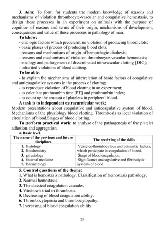 3. Aim: To form for students the modern knowledge of reasons and
mechanisms of violation thrombocyte-vascular and coagulative hemostasis, to
design these processes in an experiment on animals with the purpose of
cognition of reasons and terms of their origin, mechanisms of development,
consequences and value of these processes in pathology of man.
To khow:
- etiologic factors which predetermine violation of producing blood clots;
- basic phases of process of producing blood clots;
- reasons and mechanisms of origin of hemorrhagic diathesis;
- reasons and mechanisms of violation thrombocyte-vascular hemostasis;
- etiology and pathogenesis of disseminated intravascular clotting [DIC];
- inherited violations of blood clotting.
To be able:
- to explain the mechanisms of interrelation of basic factors of coagulative
and anticoagulative systems in the process of clotting;
- to reproduce violation of blood clotting in an experiment;
- to calculate prothrombin time [PT] and prothrombin index;
- to count up the amount of platelets in peripheral blood.
A task is to independent extracurricular work:
Modern presentations about coagulative and anticoagulative system of blood.
Mechanisms of the physiology blood clotting. Thrombosis as local violation of
circulation of blood.Stages of blood clotting.
To perform practical work: to analyse of the pathogenesis of the platelet
adhesion and aggregation.
4. Basic level.
The name of the previous and future
disciplines
The receiving of the skills
1. histology
2. biochemistry
3. physiology
4. internal medicine
5. haematology
Vesseles-thrombocytous and plasmatic factors,
which participate in coagulation of blood.
Stage of blood coagulation.
Significance ancoagulative and fibrinolytic
systems of blood.
5. Control questions of the theme:
1. What is hemostasis pathology. Classification of hemostasis pathology.
2. Normal hemostasis.
3. The classical coagulation cascade.
4. Virchow's triad in thrombosis.
5. Decreasing of blood coagulation ability.
6. Thrombocytopenia and thrombocytopathy.
7. Increasing of blood coagulation ability.
29
 