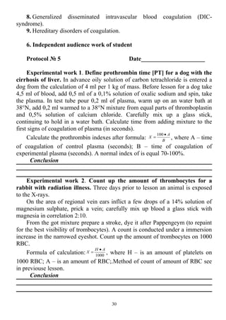 8. Generalized disseminated intravascular blood coagulation (DIC-
syndrome).
9. Hereditary disorders of coagulation.
6. Independent audience work of student
Protocol № 5 Date_____________________
Experimental work 1. Define prothrombin time [PT] for a dog with the
cirrhosis of liver. In advance oily solution of carbon tetrachloride is entered a
dog from the calculation of 4 ml per 1 kg of mass. Before lesson for a dog take
4,5 ml of blood, add 0,5 ml of a 0,1% solution of oxalic sodium and spin, take
the plasma. In test tube pour 0,2 ml of plasma, warm up on an water bath at
38°N, add 0,2 ml warmed to a 38°N mixture from equal parts of thromboplastin
and 0,5% solution of calcium chloride. Carefully mix up a glass stick,
continuing to hold in a water bath. Calculate time from adding mixture to the
first signs of coagulation of plasma (in seconds).
Calculate the prothrombin indexes after formula: B
А
Х
•
=
100
, where A – time
of coagulation of control plasma (seconds); B – time of coagulation of
experimental plasma (seconds). A normal index of is equal 70-100%.
Conclusion
Experimental work 2. Count up the amount of thrombocytes for a
rabbit with radiation illness. Three days prior to lesson an animal is exposed
to the X-rays.
On the area of regional vein ears inflict a few drops of a 14% solution of
magnesium sulphate, prick a vein; carefully mix up blood a glass stick with
magnesia in correlation 2:10.
From the got mixture prepare a stroke, dye it after Pappengeym (to repaint
for the best visibility of trombocytes). A count is conducted under a immersion
increase in the narrowed eyeshot. Count up the amount of trombocytes on 1000
RBC.
Formula of calculation: 1000
АН
Х
•
= , where H – is an amount of platelets on
1000 RBC; A – is an amount of RBC;.Method of count of amount of RBC see
in previouse lesson.
Conclusion
30
 