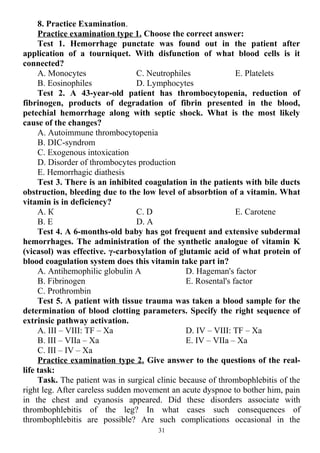 8. Practice Examination.
Practice examination type 1. Choose the correct answer:
Test 1. Hemorrhage punctate was found out in the patient after
application of a tourniquet. With disfunction of what blood cells is it
connected?
A. Monocytes
B. Eosinophiles
C. Neutrophiles
D. Lymphocytes
E. Platelets
Test 2. A 43-year-old patient has thrombocytopenia, reduction of
fibrinogen, products of degradation of fibrin presented in the blood,
petechial hemorrhage along with septic shock. What is the most likely
cause of the changes?
A. Autoimmune thrombocytopenia
B. DIC-syndrom
C. Exogenous intoxication
D. Disorder of thrombocytes production
E. Hemorrhagic diathesis
Test 3. There is an inhibited coagulation in the patients with bile ducts
obstruction, bleeding due to the low level of absorbtion of a vitamin. What
vitamin is in deficiency?
A. К
B. Е
C. D
D. А
E. Carotene
Test 4. A 6-months-old baby has got frequent and extensive subdermal
hemorrhages. The administration of the synthetic analogue of vitamin K
(vicasol) was effective. γ-carboxylation of glutamic acid of what protein of
blood coagulation system does this vitamin take part in?
A. Antihemophilic globulin A
B. Fibrinogen
C. Prothrombin
D. Hageman's factor
E. Rosental's factor
Test 5. A patient with tissue trauma was taken a blood sample for the
determination of blood clotting parameters. Specify the right sequence of
extrinsic pathway activation.
A. III – VIII: TF – Xa
B. III – VIIa – Xa
C. III – IV – Xa
D. IV – VIII: TF – Xa
E. IV – VIIa – Xa
Practice examination type 2. Give answer to the questions of the real-
life task:
Task. The patient was in surgical clinic because of thrombophlebitis of the
right leg. After careless sudden movement an acute dyspnoe to bother him, pain
in the chest and cyanosis appeared. Did these disorders associate with
thrombophlebitis of the leg? In what cases such consequences of
thrombophlebitis are possible? Are such complications occasional in the
31
 