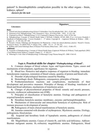 patient? Is thrombophlebitis complication possible in the other organs - brain,
kidneys, spleen?
Answers for the task: ___________________________________________________
Signature___________________
Literature:
Basic:
1. General and clinical pathophysiology/Ed.byA.V.Kubyshkin–Vinn NovaKnuha Publ.–2011.–P.444–460.
2. Symeonova N.K. Pathophysiology / N.K. Symeonova // Kyiv, AUS M-ne Publ. – 2010. – P. 322–338.
3. Copstead Lee-Ellen C. Pathophysiology /L.-E.C.Copstead,J.L.Banasic//Elsevier Inc.–2010.–P.330–346.
4. Pathophysiology, Concepts of Altered Health States/ C.M.Porth, G.Matfin.–NY,M.–2009.–P.262–278.Corwin Elizabeth J.
Handbook of Pathophysiology / Corwin Elizabeth J. – 3th
edition. Copyright В. – Lippincott Williams & Wilkins – 2008. –
Chapter 12. – P. 359–364, 387–390.
5. Russell J. Greene. Pathology and Therapeutics for Pharmacists. A basis for clinical pharmacy practice / Russell J. Greene,
Norman D. Harris // IL 60030-7820, 3rd
edition, USA. – 2008. – Ch. 11. – P. 726–741.
6. Robbins and Cotran Pathologic Basis of Disease 8th
ed./Kumar,Abbas,Fauto.– 2007.–Ch12. –P.468–475.
Additional:
1. Essentials of Pathophysiology: Concepts of Altered Health States (Lippincott Williams & Wilkins), Trade paperback (2003)
/ Carol Mattson Porth, Kathryn J. Gaspard. Chapter 12. – P. 205-215.
2. Silbernagl S. Color Atlas of Pathophysiology /S.Silbernagl,F.Lang//Thieme.Stuttg.NY.–2000.–P.60–65.
Topic 6. Practical skills for chapter “Pathophysiology of blood”.
1. Common changes of blood volume: hypo- and hypervolemia. Types, causes and
mechanisms of development, significance for organism.
2. Blood loss. Protective and adaptive responses of organism to bleeding: immediate
hemodynamic responses, restoration of blood volume, quantity of protein and blood cells.
3. Disorder of physiological functions caused by bleeding.
4. Hemorrhagic shock. Pathogenesis, consequences, principles of therapy.
5. Posthemotransfusion reactions and complications, mechanisms of their
development and preventive measures. Principles of therapy of bleeding: transfusion of
blood and blood substitutes, mechanisms of transfusion action.
6. Changes of physicochemical properties of blood: osmotic and oncotic pressure,
viscosity, erythrocyte sedimentation rate (ESR).
7. Principles of classification of hemolytic anemias. Etiology and pathogenesis of
acquired hemolytic anemias.
8. Hereditary hemolytic anemias: membrano-, enzymo- and hemoglobinopathies.
9. Mechanisms of intravascular and intracellular hemolysis of erythrocytes. Role of
immune processes in development of anemia.
10. Pathogenesis of main clinical manifestations of hemolytic anemia.
11. Anemias connected with disorder of erythropoiesis. Myelotoxic anemias. Etiology,
pathogenesis, blood picture.
12. Acquired and hereditary kinds of hypoplastic anemia, pathogenesis of clinical
manifestations.
13. Megaloblastic anemias. Causes of vitamin B12 and folic acid deficiency. Addison-
Biermer malignant anemia. B12-refractory megaloblastic anemias. Pathogenesis, blood
32
 