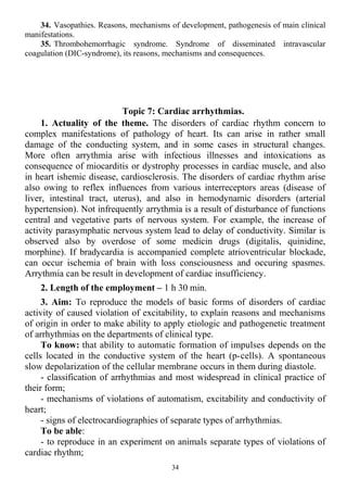 34. Vasopathies. Reasons, mechanisms of development, pathogenesis of main clinical
manifestations.
35. Thrombohemorrhagic syndrome. Syndrome of disseminated intravascular
coagulation (DIC-syndrome), its reasons, mechanisms and consequences.
Topic 7: Cardiac arrhythmias.
1. Actuality of the theme. The disorders of cardiac rhythm concern to
complex manifestations of pathology of heart. Its can arise in rather small
damage of the conducting system, and in some cases in structural changes.
More often arrythmia arise with infectious illnesses and intoxications as
consequence of miocarditis or dystrophy processes in cardiac muscle, and also
in heart ishemic disease, cardiosclerosis. The disorders of cardiac rhythm arise
also owing to reflex influences from various interreceptors areas (disease of
liver, intestinal tract, uterus), and also in hemodynamic disorders (arterial
hypertension). Not infrequently аrrythmia is a result of disturbance of functions
central and vegetative parts of nervous system. For example, the increase of
activity parasymphatic nervous system lead to delay of conductivity. Similar is
observed also by overdose of some medicin drugs (digitalis, quinidine,
morphine). If bradycardia is accompanied complete atrioventricular blockade,
can occur ischemia of brain with loss consciousness and occuring spasmes.
Arrythmia can be result in development of cardiac insufficiency.
2. Length of the employment – 1 h 30 min.
3. Aim: To reproduce the models of basic forms of disorders of cardiac
activity of caused violation of excitability, to explain reasons and mechanisms
of origin in order to make ability to apply etiologic and pathogenetic treatment
of arrhythmias on the departments of clinical type.
To know: that ability to automatic formation of impulses depends on the
cells located in the conductive system of the heart (p-cells). A spontaneous
slow depolarization of the cellular membrane occurs in them during diastole.
- classification of arrhythmias and most widespread in clinical practice of
their form;
- mechanisms of violations of automatism, excitability and conductivity of
heart;
- signs of electrocardiographies of separate types of arrhythmias.
To be able:
- to reproduce in an experiment on animals separate types of violations of
cardiac rhythm;
34
 