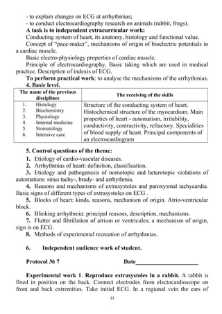 - to explain changes on ECG at arrhythmias;
- to conduct electrocardiography research on animals (rabbit, frogs).
A task is to independent extracurricular work:
Conducting system of heart, its anatomy, histology and functional value.
Concept of “pace-maker”, mechanisms of origin of bioelectric potentials in
a cardiac muscle.
Basic electro-physiology properties of cardiac muscle.
Principle of electrocardiography. Basic taking which are used in medical
practice. Description of indexis of ECG.
To perform practical work: to analyse the mechanisms of the arrhythmias.
4. Basic level.
The name of the previous
disciplines
The receiving of the skills
1. Histology
2. Biochemistry
3. Physiology
4. Internal medicine
5. Stomatology
6. Intensive care
Structure of the conducting system of heart.
Histochemical structure of the myocardium. Main
properties of heart - automatism, irritability,
conductivity, contractivity, refractory. Specialities
of blood supply of heart. Principal components of
an electrocardiogram
5. Control questions of the theme:
1. Etiology of cardio-vascular diseases.
2. Arrhythmias of heart: definition, classification.
3. Etiology and pathogenesis of nomotopic and heterotopic violations of
automatism: sinus tachy-, brady- and arrhythmia.
4. Reasons and mechanisms of extrasystoles and paroxysmal tachycardia.
Basic signs of different types of extrasystoles on ECG .
5. Blocks of heart: kinds, reasons, mechanism of origin. Atrio-ventricular
block.
6. Blinking arrhythmia: principal reasons, description, mechanisms.
7. Flutter and fibrillation of atrium or ventricules; a mechanism of origin,
sign is on ECG.
8. Methods of experimental recreation of arrhythmias.
6. Independent audience work of student.
Protocol № 7 Date_____________________
Experimental work 1. Reproduce extrasystoles in a rabbit. A rabbit is
fixed in position on the back. Connect electrodes from electocardioscope on
front and back extremities. Take initial ECG. In a regional vein the ears of
35
 