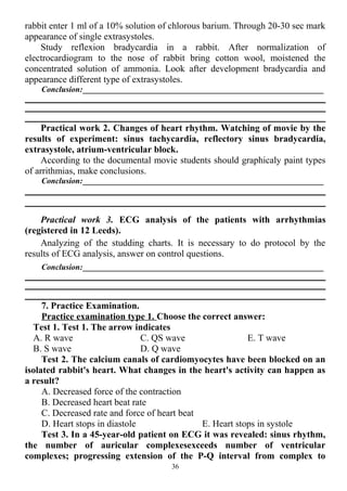 rabbit enter 1 ml of a 10% solution of chlorous barium. Through 20-30 sec mark
appearance of single extrasystoles.
Study reflexion bradycardia in a rabbit. After normalization of
electrocardiogram to the nose of rabbit bring cotton wool, moistened the
concentrated solution of ammonia. Look after development bradycardia and
appearance different type of extrasystoles.
Conclusion:___________________________________________________________
Practical work 2. Changes of heart rhythm. Watching of movie by the
results of experiment: sinus tachycardia, reflectory sinus bradycardia,
extrasystole, atrium-ventricular block.
According to the documental movie students should graphicaly paint types
of arrithmias, make conclusions.
Conclusion:___________________________________________________________
Practical work 3. ECG analysis of the patients with arrhythmias
(registered in 12 Leeds).
Аnalyzing of the studding charts. It is necessary to do protocol by the
results of ECG analysis, answer on control questions.
Conclusion:___________________________________________________________
7. Practice Examination.
Practice examination type 1. Choose the correct answer:
Test 1. Test 1. The arrow indicates
A. R wave
B. S wave
C. QS wave
D. Q wave
E. T wave
Test 2. The calcium canals of cardiomyocytes have been blocked on an
isolated rabbit's heart. What changes in the heart's activity can happen as
a result?
A. Decreased force of the contraction
B. Decreased heart beat rate
C. Decreased rate and force of heart beat
D. Heart stops in diastole E. Heart stops in systole
Test 3. In a 45-year-old patient on ECG it was revealed: sinus rhythm,
the number of auricular complexesexceeds number of ventricular
complexes; progressing extension of the P-Q interval from complex to
36
 
