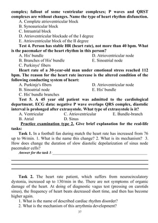 complex; fallout of some ventricular complexes; Р waves and QRST
complexes are without changes. Name the type of heart rhythm disfunction.
A. Complete atrioventricular block
B. Synoauricular block
C. Intraatrial block
D. Atrioventricular blockade of the I degree
E. Atrioventricular block of the II degree
Test 4. Person has stable HR (heart rate), not more than 40 bpm. What
is the pacemaker of the heart rhythm in this person?
A. His' bundle
B. Branches of His' bundle
C. Purkinye' fibers
D. Atrioventricular node
E. Sinoatrial node
Heart rate of a 30-year-old man under emotional stress reached 112
bpm. The reason for the heart rate increase is the altered condition of the
following conducting system of heart:
A. Purkinje's fibers
B. Sinoatrial node
C. His' bundle branches
D. Atrioventricular node
E. His' bundle
Test 5. A 45 year old patient was admitted to the cardiological
department. ECG data: negative P wave overlaps QRS complex, diastolic
interval is prolonged after extrasystole. What type of extrasystole is it?
A. Ventricular
B. Atrial
C. Atrioventricular
D. Sinus
E. Bundle-branch
Practice examination type 2. Give brief explanation for the real-life
tasks:
Task 1. In a football fan during match the heart rate has increased from 76
up to 96/min. 1. What is the name this change? 2. What is its mechanism? 3.
How does change the duration of slow diastolic depolarization of sinus node
pacemaker cells?
Answer for the task 1:___________________________________________________
Task 2. The heart rate patient, which suffers from neurocirculatory
dystonia, increased up to 130/min in the. There are not symptoms of organic
damage of the heart. At doing of diagnostic vagus test (pressing on carotids
sinus), the frequency of heart beats decreased short time, and then has become
higher again.
1. What is the name of described cardiac rhythm disorder?
2. What is the mechanism of this arrythmia development?
37
 