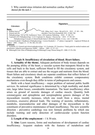 3. Why carotid sinus irritation did normalize cardiac rhythm?
Answer for the task 2:__________________________________________________
Signature___________________
Literature:
Basic:
1. Robbins basic pathology / ed.by Vinay Kumar, Abul K. Abbas, Jon C. Aster.– 9th ed.Ch.10. – 2013. – P. 385 – 386.
2. General and clinical pathophysiology /Ed.byA.V.Kubyshkin–Vinn:Nova KnuhaPubl–2011.–P.460–780.
3. Pathophysiology / Ed. by N.K. Symeonova // Kyiv, AUS medicine Publishing. – 2010. – P. 348–351.
4. Copstead L-El.C.Pathophysiology / L-E.C.Copstead, J.L. Banasic // Elsevier Inc. – 2010. – P. 396–427.
5. Pathophysiology,Concepts of Altered Health States/C.M.Porth,G.Matfin–NY,Milw.–2009.–P.584–606.
6. Corwin Elizabeth J. Handbook of Pathophysiology / Corwin Elizabeth J. – 3th
edition. Copyright В. – Lippincott Williams &
Wilkins – 2008. – Chapter 13. – P. 392–402, 414–426.
Additional:
7. Gozhenko A.I. General and clinical pathophysiology / A.I. Gozhenko, I.P. Gurcalova // Study guide for medical students and
practitioners. Edited by prof.Zaporozan, OSMU. – Odessa. – 2005.– P. 217–221.
8. SilbernaglS.Color Atlas of Pathophysiology/S.Silbernagl,F.Lang//Thieme.Stuttg.NY.–2000.–P.176–294.
Topic 8: Insufficiency of circulation of blood. Heart failure.
1. Actuality of the theme. Adequate perfusion of body tissues depends on
the pumping ability of the heart, a vascular system that transports blood to the
cells and back to the heart, sufficient blood to fill the circulatory system, and
tissues that are able to extract and use the oxygen and nutrients from the blood.
Heart failure and circulatory shock are separate conditions that reflect failure of
the circulatory system. Both conditions exhibit common compensatory
mechanisms even though they differ in terms of pathogenesis and causes.
Strife with a heart insufficiency - major problem of national public health
services. Its national significance is determined by a high morbidity and death
rate, large labor losses, considerable traumatism. The heart insufficiency often
arises on ground of necrotic damages of cardiac muscle. Quantity both
coronarygenic and epinephrine and norepinephrine genesis damages of the
myocardium recently increases, which one result from a stress, mental
overstress, excessive phisical loads. The warning of necrotic, inflammatory,
metabolic, neuroendocrine and other damages of the myocardium is the
constituent of preventive maintenance of heart insufficiency. The new scientific
direction - preventive cardiology was now formed, problems by which one
include warning and early detection of cardiovascular system function
disorders.
2. Length of the employment – 1 h 30 min.
3. Aim: Learn reasons, forms and mechanisms of development of cardiac
insufficiency. Acquaint students with the features of metabolism and
38
 