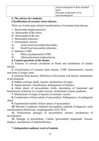 electrocardiogram in three standard
leads.
Principal components of an
electrocardiogram.
5. The advices for students.
Classification of coronary heart disease.
There are 4 main types clinical manifestations of coronary heart disease.
1. Stenocardia (angina pectoris)
a) Stenocardia of the stress;
b) Stenocardia of the rest
2. Myocardial infarction
3. Intermediate variants
a) Acute focal myocardial dystrophy;
b) Small focal myocardial infarction
4. Indolence CHD
a) Silent (asymptomatic) CHD;
b) Atherosclerotical cardiosclerosis
6. Control questions of the theme:
1. Features of coronal circulation of blood and metabolism of cardiac
muscle.
2. Classification of coronary heart disease. CHD: determination, reasons
and terms of origin, form.
3. Ischemic heart disease. Definition of the notion, risk factors, mechanisms
of development
4. Sudden coronary death: reasons, mechanisms of origin.
5. Angina pectoris: classification, pathogenesis of displays.
6. Heart attack of myocardium: kinds, description of functional and
biochemical violations in a cardiac muscle, mechanisms of pain syndrome.
7. Mechanisms of origin of spasms of coronary vessels.
8. Complication of heart attack of myocardium. Pathogenesis of cardiogenic
shock.
9. Experimental models of heart attack of myocardium.
10. Dressler’s syndrome, hibernal myocardium, methods of diagnosis, main
manifestations (blood tests, coagulogramm, ECG, SCG.
11. Noncoronary damages of myocardium: reasons, mechanisms of
development.
12. Damage of pericardium. Cardiac [pericardial] tamponade: reasons,
displays, mechanisms of indemnification.
7. Independent audience work of student.
44
 