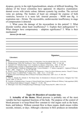 dyspnea, gravity in the right hypochondrium, attacks of difficult breathing. The
edemas of the lower extremitus have appeared. At objective examination:
dermal covers with icteric colour, labiums cyanotic leg swollen. The cervical
veins are pulsing. The borders of heart are enlarged for expense of both
ventricles, however it is more left. Arterial pressure – 90/60 mm Hg. A
respiration rate - 26/min. The myocarditis, cardiovascular insufficiency in stage
of compensation is detected.
1. What cause the damage of the myocardium in this patient? 2. What
disorder testifies about heart insufficiency? 3. Explain their pathogenesis? 4.
What changes have compensatory – adaption significance? 5. What is their
mechanism?
Answer for the task:____________________________________________________
Signature___________________
Literature:
Basic:
1. General and clinical pathophysiology /Ed.by A.V.Kubyshkin–Vinn:NovaKnuha Publ–2011.–P.472-476.
2. Pathophysiology / Ed.by N.K. Symeonova // Kyiv, AUS medicine Publishing. – 2010. – P. 344–348.
3. Copstead L-E.C. Pathophysiology / L-E.C. Copstead, J.L. Banasic // Elsevier Inc. – 2010. – P. 448–460.
4. Pathophysiology, Concepts of Altered Health States/ C.M.Porth, G.Matfin.–NY,M.–2009.–P.536–553.
5. Corwin Elizabeth J. Handbook of Pathophysiology / Corwin Elizabeth J. – 3th
edition. Copyright В. – Lippincott Williams &
Wilkins – 2008. – Chapter 13. – P. 345–347, 460–462.
6. Russell J. Greene. Pathology and Therapeutics for Pharmacists. A basis for clinical pharmacy practice / Russell J. Greene,
Norman D. Harris // IL 60030-7820, 3rd
edition, USA. – 2008. – Ch. 4. – P. 235–269.
7. Robbins and Cotran Pathologic Basis of Disease 8th
ed./Kumar,Abbas,Fauto.–2007.–Ch.11.–P. 388–398.
Additional:
1. Faller A., Schunke M., Schunke G. The Human body: An Introduction to Structure and Function.-–Stuttgard, New York:
Thieme.–2004.– P. 536–553.
2. Essentials of Pathophysiology: Concepts of Altered Health States (Lippincott Williams & Wilkins), Trade paperback (2003)
/ Carol Mattson Porth, Kathryn J. Gaspard. –Chapter 17. – P. 294 – 302.
3. SilbernaglS. Color Atlas of Pathophysiology/S.Silbernagl, F.Lang//Thieme.Stut.NY.–2000.–P.216–224.
Topic 10: Disorders of vascular tone.
1. Actuality of the theme. Blood pressure is probably one of the most
variable but best regulated functions of the body. The purpose of the control of
blood pressure is to keep blood flow constant to vital organs such as the heart,
brain, and kidneys. Without constant flow to these organs, death ensues within
seconds, minutes, or days. Although a decrease in flow produces an immediate
47
 