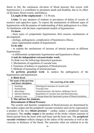threat to life, the continuous elevation of blood pressure that occurs with
hypertension is a contributor to premature death and disability due to its effect
on the heart, blood vessels, and kidneys.
2.Length of the employment – 1 h 30 min.
3.Aim: To pay attention of students to prevalence of defeat of vessels of
resistive and capacitive types. To expose the mechanisms of different types of
hypertension with the purpose of understanding of their pathogenesis in a clinic.
To familiarize with the basic experimental models of hypertension.
To know:
- basic types of symptomatic hypertension, their reasons, mechanisms of
development;
- etiology, pathogenesis, complication of hypertensive illness;
- basic experimental models of hypertension.
To be able:
- to explain the mechanisms of increase of arterial pressure at different
hypertension;
- to differentiate symptomatic hypertension and hypertensive illness.
A task for independent extracurricular work:
To think over the followings theoretical questions:
1. Mechanisms of regulation of vascular tone.
2. Functions of kidneys in regulation of blood pressure.
3. Methods of measuring of arterial pressure.
To perform practical work: to analyse the pathogenesis of the
hypertension and hypotension.
4. Basic level.
The name of the previous
and future disciplines
The receiving of the skills
1. histology
2. biochemistry
3. physiology
4. internal medicine
5. intencive care
Histological structure of vessels wall.
Vascular tone.
Arterial pressure: the factors, defining it level.
Regulation of vascular tone and blood pressure.
Concept about the functional system of blood circulation.
5. The advices for students.
Determinants of Blood Pressure
The systolic and diastolic components of blood pressure are determined by
the cardiac output and the peripheral vascular resistance and can be expressed as
a product of the two (blood pressure = cardiac output x peripheral vascular
resistance). The cardiac output is the product of the stroke volume (amount of
blood ejected from the heart with each beat) and the heart rate. The peripheral
vascular resistance reflects changes in the radius of the arterioles as well as the
viscosity or thickness of the blood. The arterioles often are referred to as the
48
 