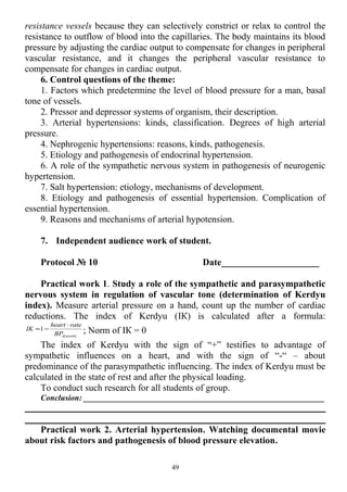 resistance vessels because they can selectively constrict or relax to control the
resistance to outflow of blood into the capillaries. The body maintains its blood
pressure by adjusting the cardiac output to compensate for changes in peripheral
vascular resistance, and it changes the peripheral vascular resistance to
compensate for changes in cardiac output.
6. Control questions of the theme:
1. Factors which predetermine the level of blood pressure for a man, basal
tone of vessels.
2. Pressor and depressor systems of organism, their description.
3. Arterial hypertensions: kinds, classification. Degrees of high arterial
pressure.
4. Nephrogenic hypertensions: reasons, kinds, pathogenesis.
5. Etiology and pathogenesis of endocrinal hypertension.
6. A role of the sympathetic nervous system in pathogenesis of neurogenic
hypertension.
7. Salt hypertension: etiology, mechanisms of development.
8. Etiology and pathogenesis of essential hypertension. Complication of
essential hypertension.
9. Reasons and mechanisms of arterial hypotension.
7. Independent audience work of student.
Protocol № 10 Date_____________________
Practical work 1. Study a role of the sympathetic and parasympathetic
nervous system in regulation of vascular tone (determination of Kerdyu
index). Measure arterial pressure on a hand, count up the number of cardiac
reductions. The index of Kerdyu (ІК) is calculated after a formula:
dyastolicBP
rateheart
IK
⋅
−=1 ; Norm of ІК = 0
The index of Kerdyu with the sign of “+” testifies to advantage of
sympathetic influences on a heart, and with the sign of “-“ – about
predominance of the parasympathetic influencing. The index of Kerdyu must be
calculated in the state of rest and after the physical loading.
To conduct such research for all students of group.
Conclusion: ___________________________________________________________
Practical work 2. Arterial hypertension. Watching documental movie
about risk factors and pathogenesis of blood pressure elevation.
49
 
