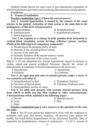 Students should discuss the main ways of peer-educational explanation of
arterial hypertension prevention and monitoring blood pressure among patients.
Conclusion: __________________________________________________
8. Practice Examination.
Practice examination type 1. Choose the correct answer:
Test 1. Arterial hypertention is caused by the stenosis of the renal
arteries in the patient. Activation of what system is the main link in the
pathogenesys of this form of hypertension?
A. Parasympathetic
B. Kallikrein-kinin
C. Renin-angiotensin
D. Sympathoadrenal
E. Hypothalamic-pituitary
Test 2. In response to a change in body position from horizontal to
vertical blood circulation system develops reflectory pressor reaction.
Which of the following is its compulsory component?
A. Weakening of the pumping ability of heart
B. Decrease in the circulating blood volume
C. Increase in the heart rate
D. Systemic dilatation of the arterial resistive vessels
E. Systemic constriction of the venous vessels
Test 3. A 43-year-old-patient has arterial hypertension caused by increase in
cardiac output and general peripheral resistance. Specify the variant of
hemodynamic development of arterial hypertension in the given case:
A. Hyperkinetic
B. Eukinetic
C. Hypokinetic
D. Combined
Test 4. An aged man had raise of arterial pressure under a stress. It
was caused by activation of:
A. Sympathoadrenal system
B. Functions of thyroid gland
C. Hypophysis function
D. Functions of adrenal cortex
E. Parasympathetic nucleus of vagus
Test 5. An adult man presents with systemic arterial pressure drop
from 120/70 to 90/50 mm Hg. This resulted in reflex vasoconstriction.
Vasoconstriction will be minimal in the following organ:
A. Bowels
B. Liver
C. Heart
D. Skeletal muscles
E. Skin
Practice examination type 2. Give answers to the questions of the real-
life tasks:
Task 1. The 24 years patient has addressed to clinic with the complaints to
headache, back pain, face edema, weakness. All previous years patient felt
healthy but month before hospitalization he has transferred tonsillitis. Data of
inspection for hospitalization: amount of erythrocytes – 3,1∙1012
/l, amount of
50
 