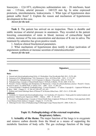 leucocytes – 12,6∙109
/l, erythrocytes sedimentation rate – 28 mm/hours, heart
rate – 115/min, arterial pressure – 160/125 mm hg. In urine expressed
proteiuria, microhematuria, leukocyteuria. 1. What type of hypertension does
patient suffer from? 2. Explain the reason and mechanism of hypertension
development in this case.
Answer for the task:____________________________________________________
_____________________________________________________________________
Task 2. The patient has arrived on an inspection. There is durable and
stable increase of arterial pressure in anamnesis. They revealed in the patient
lowering concentration of renin in blood, increase of extracellular liquid
volume, increase of Na ions concentration and decrease of K one in saliva. The
treatment by saluretics has given positive result.
1. Analyse clinical biochemical parameters.
2. What mechanism of hypertension does testify it about (activation of
angiotensin synthesis or increase secretion of mineralocorticoids?
Answer for the task:_____________________________________________________
Signature___________________
Literature:
Basic:
1. General and clinical pathophysiology/Ed.by A.V.Kubyshkin–Vinn:NovaKnuha Publ–2011.–P.478–489.
2. Symeonova N.K. Pathophysiology / N.K. Symeonova // Kyiv, AUS M-ne Publ. – 2010. – P. 372–387.
3. CopsteadL-E.C. Pathophysiology / L-E.C.Copstead, J.L.Banasic // ElsevierInc.–2010.–P. 374–395.
4. Pathophysiology, Concepts of Altered Health States/ C.M.Porth, G.Matfin.–NY,M.–2009.–P.50–532.
5. Russell J. Greene. Pathology and Therapeutics for Pharmacists. A basis for clinical pharmacy practice / Russell J. Greene,
Norman D. Harris // IL 60030-7820, 3rd
edition, USA. – 2008. – Ch.4. – P. 208–234.
6. Corwin Elizabeth J. Handbook of Pathophysiology / Corwin Elizabeth J. – 3th
edition. Copyright В. – Lippincott Williams &
Wilkins – 2008. – Chapter 13. – P. 399–412, 426–427, 431–435.
7. Robbins and Cotran Pathologic Basis of Disease 8th
ed./Kumar,Abbas,Fauto.–2007.–Ch.11.–P.398–400.
Additional:
1. Gozhenko A.I. General and clinical pathophysiology / A.I. Gozhenko, I.P. Gurcalova // Study guide for medical students and
practitioners. Edited by prof. Zaporozan, OSMU. – Odessa. – 2005. – P. 222–229.
1. Essentials of Pathophysiology: Concepts of Altered Health States (Lippincott Williams & Wilkins), Trade paperback (2003)
/ Carol Mattson Porth, Kathryn J. Gaspard. –Chapter 16 – P. 274–290.
2. Silbernagl S.Color Atlas of Pathophysiology/S.Silbernagl,F.Lang//Thieme.Stutt.NY.–2000.–P.206–215.
Topic 11. Pathophysiology of the external respiration.
Respiratory failure.
1. Actuality of the theme. The major function of the lungs is to oxygenate
and remove carbon dioxide from the blood as a means of supporting the
metabolic functions of body cells. The gas exchange function of the lungs
51
 