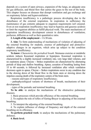 depends on a system of open airways, expansion of the lungs, an adequate area
for gas diffusion, and blood flow that carries the gases to the rest of the body.
This chapter focuses on diseases that disrupt ventilation and gas exchange and
on respiratory failure and hyperventilation.
Respiration insufficiency is a pathologic process developing due to the
disturbance of the external respiration. In respiration in sufficiency the
maintenance of gas contents adequate to organism requirements isn't ensured.
Even at rest respiration insufficiency may lead to hypoxia and gaseous acidosis
or limit the organism abilities as fulfill physical work. The main mechanisms of
respiration insufficiency development consist in disturbances of ventilation,
perfusion, diffusion as well as their quantitative ratio.
2. Length of the employment – 1 h 30 min.
3. Aim: To form understanding of mechanisms of violation of adjusting of
the external breathing for students, essence of pathological and protective-
adaptive changes in an organism, which arise up subject to the condition
respiratory insufficiency.
To know: Characterize the periodical breath. Strenuous exercise or metabolic
acidosis induces Kussmaul respiration or hyperpnea. Kussmaul respiration is
characterized by a slightly increased ventilatory rate, very large tidal volumes, and
no expiratory pause. Cheyne – Stokes respirations are characterized by alternating
periods of deep and shallow breathing. Apnea, cessation of breathing lasting from
15 to 60 seconds, is followed by increased ventilation after which ventilation
decreases again to apnea. Cheyne – Stokes respirations occur in any condition due
to the slowing down of the blood flow to the brain stem or slowing down the
impulses causing death of the respiratory centers of the brain stem.
- reasons and types of respiratory insufficiency;
- pathophysiological variants of shortness of breath, mechanisms of their
development;
- types of the periodic and terminal breathing.
To be able: to analyse the mechanisms of the obstructive pulmonary
diseases.
1. Basic processes which provide efficiency of the external breathing.
2. To explain the role of reflex of Gering-Breyer in adjusting of the external
breathing.
3. To interpret the adjusting of the external breathing.
4. To explain influence of change of frequency and depth of the external
breathing on its efficiency.
To perform practical work: to analyse the mechanisms of the pulmonary
defenses.
4. Basic level.
52
 
