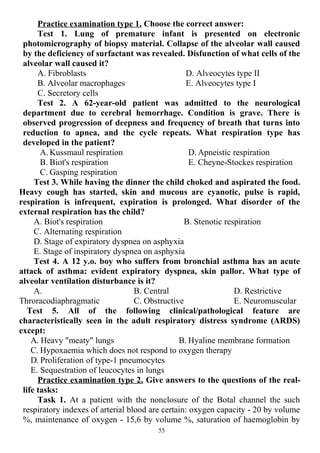 Practice examination type 1. Choose the correct answer:
Test 1. Lung of premature infant is presented on electronic
photomicrography of biopsy material. Collapse of the alveolar wall caused
by the deficiency of surfactant was revealed. Disfunction of what cells of the
alveolar wall caused it?
A. Fibroblasts
B. Alveolar macrophages
C. Secretory cells
D. Alveocytes type II
E. Alveocytes type I
Test 2. A 62-year-old patient was admitted to the neurological
department due to cerebral hemorrhage. Condition is grave. There is
observed progression of deepness and frequency of breath that turns into
reduction to apnea, and the cycle repeats. What respiration type has
developed in the patient?
A. Kussmaul respiration
B. Biot's respiration
C. Gasping respiration
D. Apneistic respiration
E. Cheyne-Stockes respiration
Test 3. While having the dinner the child choked and aspirated the food.
Heavy cough has started, skin and mucous are cyanotic, pulse is rapid,
respiration is infrequent, expiration is prolonged. What disorder of the
external respiration has the child?
A. Biot's respiration B. Stenotic respiration
C. Alternating respiration
D. Stage of expiratory dyspnea on asphyxia
E. Stage of inspiratory dyspnea on asphyxia
Test 4. A 12 y.o. boy who suffers from bronchial asthma has an acute
attack of asthma: evident expiratory dyspnea, skin pallor. What type of
alveolar ventilation disturbance is it?
A.
Throracodiaphragmatic
B. Central
C. Obstructive
D. Restrictive
E. Neuromuscular
Test 5. All of the following clinical/pathological feature are
characteristically seen in the adult respiratory distress syndrome (ARDS)
except:
A. Heavy "meaty" lungs B. Hyaline membrane formation
C. Hypoxaemia which does not respond to oxygen therapy
D. Proliferation of type-1 pneumocytes
E. Sequestration of leucocytes in lungs
Practice examination type 2. Give answers to the questions of the real-
life tasks:
Task 1. At a patient with the nonclosure of the Botal channel the such
respiratory indexes of arterial blood are certain: oxygen capacity - 20 by volume
%, maintenance of oxygen - 15,6 by volume %, saturation of haemoglobin by
55
 