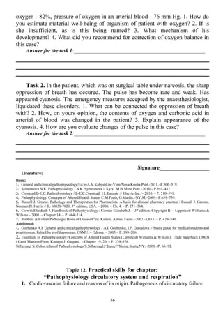 oxygen - 82%, pressure of oxygen in an arterial blood - 76 mm Hg. 1. How do
you estimate material well-being of organism of patient with oxygen? 2. If is
she insufficient, as is this being named? 3. What mechanism of his
development? 4. What did you recommend for correction of oxygen balance in
this case?
Answer for the task 1:__________________________________________________
Task 2. In the patient, which was on surgical table under narcosis, the sharp
oppression of breath has occured. The pulse has become rare and weak. Has
appeared cyanosis. The emergency measures accepted by the anaesthesiologist,
liquidated these disorders. 1. What can be connected the oppression of breath
with? 2. How, on yours opinion, the contents of oxygen and carbonic acid in
arterial of blood was changed in the patient? 3. Explain appearance of the
cyanosis. 4. How are you evaluate changes of the pulse in this case?
Answer for the task 2:__________________________________________________
Signature___________________
Literature:
Basic:
1. General and clinical pathophysiology/Ed.byA.V.Kubyshkin–Vinn:Nova Knuha Publ–2011.–P.500–519.
2. Symeonova N.K. Pathophysiology / N.K. Symeonova // Kyiv, AUS M-ne Publ.–2010.– P.391–411.
3. Copstead L-E.C. Pathophysiology / L-E.C.Copstead, J.L.Banasic // ElsevierInc. – 2010. – P. 510–591.
4. Pathophysiology, Concepts of Altered Health States/ C.M.Porth, G.Matfin.–NY,M.–2009.–P.639–739.
5. Russell J. Greene. Pathology and Therapeutics for Pharmacists. A basis for clinical pharmacy practice / Russell J. Greene,
Norman D. Harris // IL 60030-7820, 3rd
edition, USA. – 2008. – Ch. 4. – P. 271–364.
6. Corwin Elizabeth J. Handbook of Pathophysiology / Corwin Elizabeth J. – 3th
edition. Copyright В. – Lippincott Williams &
Wilkins – 2008. – Chapter 14. – P. 464–514.
7. Robbins & Cotran Pathologic Basis of Disease8th
ed./Kumar, Abbas, Fauto.–2007.–Ch13. – P. 479–540.
Additional:
1. Gozhenko A.I. General and clinical pathophysiology / A.I. Gozhenko, I.P. Gurcalova // Study guide for medical students and
practitioners. Edited by prof.Zaporozan, OSMU. – Odessa. – 2005.– P. 198–206.
2. Essentials of Pathophysiology: Concepts of Altered Health States (Lippincott Williams & Wilkins), Trade paperback (2003)
/ Carol Mattson Porth, Kathryn J. Gaspard. – Chapter 19, 20. – P. 339–376.
Silbernagl S. Color Atlas of Pathophysiology/S.Silbernagl,F.Lang//Thieme.Stuttg.NY.–2000.–P. 66–92.
Topic 12. Practical skills for chapter:
“Pathophysiology circulatory system and respiration”
1. Cardiovascular failure and reasons of its origin. Pathogenesis of circulatory failure.
56
 