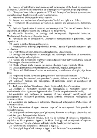2. Concept of pathological and physiological hypertrophy of the heart, its qualitative
distinctions. Conditions and mechanism of hypertrophy development. Foght experiences.
3. Changes of ionic balance, produce of ATP and damage of cardiomyocyte membrane
in mechanism of development of cardiovascular failure.
4. Mechanisms of disorders in mitral stenosis.
5. Reasons and mechanisms of development of the left and right heart failure.
6. Hypertension of a pulmonary circulation, its reasons and consequences. Pulmonary
heart.
7. Systemic hypertension, its reasons and consequences. The role of nervous factors,
impairment of endocrine system and kidneys in its development.
8. Myocardial ischemia, its etiology and pathogenesis. Myocardial infarction.
Mechanism of development of cardiac shock.
9. Pericarditis and its consequences. Disorders of hemodynamics in pericarditis. Foght
experiences.
10. Edema in cardiac failure, pathogenesis.
11. Atherosclerosis. Etiology, experimental models. The role of general disorders of lipid
metabolism.
12. Dysrhythmias of heart. Reasons and mechanisms. Classification.
13. Etiology and pathogenesis of nomotopic and heterotopic violations of automatism:
sinus tachy-, brady- and arrhythmia.
14. Reasons and mechanisms of extrasystoles and paroxysmal tachycardia. Basic signs of
different types of extrasystoles on ECG .
15. Blocks of heart: kinds, reasons, mechanism of origin. Atrio-ventricular block.
16. Blinking arrhythmia: principal reasons, description, displays, pathogenesis.
17. Flutter and fibrillation of atrium or ventricules; a mechanism of origin, sign is on
ECG.
18. Respiratory failure. Types and pathogenesis of basic clinical disorders.
19. Respiratory function and pathogenesis of respiratory failure at decrease of diffusion.
20. Respiratory function and pathogenesis of respiratory failure at disturbance of
pulmonary circulation.
21. Tachypnea, kinds of disturbances of rate, depth and rhythm of respiration.
22. Disorders of respiratory function and pathogenesis of respiratory failure in
ventilation disorders. Hypo- and hyperventilation. Ventilation-perfusion relationship.
23. Ventilation and perfusion in decrease of lung elasticity (emphysema) and
development of obstructive pulmonary disease (asthma, bronchitis). Pathogenesis of
respiratory failure.
24. Ventilation and perfusion in pulmonary fibrosis and inflammation. Pathogenesis of
respiratory failure.
25. Acute obstruction of upper airways, stage of its development. Pathogenesis of
respiratory failure.
26. Pathogenesis and consequences of pulmonary disorders according to obstructive and
restrictive types; their qualitative features.
27. Nonrespiratory function of lungs, their role in exchange of substances, coagulation,
regulation of blood pressure. Hypoxia, its kinds. Etiology and pathogenesis of separate
kinds of hypoxia. The role of etiological factors in the development of hypoxia.
28. Functional and biochemical adaptation at hypoxia.
29. Pathophysiology of cell damage at hypoxia and the way of their protection.
57
 