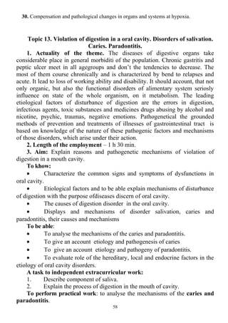 30. Compensation and pathological changes in organs and systems at hypoxia.
Topic 13. Violation of digestion in a oral cavity. Disorders of salivation.
Caries. Paradontitis.
1. Actuality of the theme. The diseases of digestive organs take
considerable place in general morbiditi of the population. Chronic gastritis and
peptic ulcer meet in all agegroups and don’t the tendencies to decrease. The
most of them course chronically and is characterized by bend to relapses and
acute. It lead to loss of working ability and disability. It should account, that not
only organic, but also the functional disorders of alimentary system seriosly
influence on state of the whole organism, on it metabolism. The leading
etiological factors of disturbance of digestion are the errors in digestion,
infectious agents, toxic substances and medicines drugs abusing by alcohol and
nicotine, psychic, traumas, negative emotions. Pathogenetical the grounded
methods of prevention and treatments of illnesses of gastrointestinal tract is
based on knowledge of the nature of these pathogenic factors and mechanisms
of those disorders, which arise under their action.
2. Length of the employment – 1 h 30 min.
3. Aim: Explain reasons and pathogenetic mechanisms of violation of
digestion in a mouth cavity.
To khow:
• Characterize the common signs and symptoms of dysfunctions in
oral cavity.
• Etiological factors and to be able explain mechanisms of disturbance
of digestion with the purpose ofdiseases discern of oral cavity.
• The causes of digestion disorder in the oral cavity.
• Displays and mechanisms of disorder salivation, caries and
paradontitis, their causes and mechanisms
To be able:
• To analyse the mechanisms of the caries and paradontitis.
• To give an account etiology and pathogenesis of caries
• To give an account etiology and pathogeny of paradontitis.
• To evaluate role of the hereditary, local and endocrine factors in the
etiology of oral cavity disorders.
A task to independent extracurricular work:
1. Describe component of saliva.
2. Explain the process of digestion in the mouth of cavity.
To perform practical work: to analyse the mechanisms of the caries and
paradontitis.
58
 