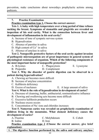 prevention, make conclusions about nowerdays prophylactic actions among
pathients.
7. Practice Examination.
Practice examination type 1. Choose the correct answer:
Tets 1. A baby with high temperature over a long period of time refuses
sucking the breast. Symptoms of stomatitis and gingivitis are revealed on
inspection of his oral cavity. What is the connection between fever and
development of inflammation in his oral cavity?
A. Increase of tone of sympatic nervous system
B. Hyposalivation
C. Absence of parotine in saliva
D. High content of Ca2+
in saliva
E. Absence of amylase in saliva
Test 2. Nonspecific protective factors of the oral cavity against invasion
of pathogenic microorganism are of great importance in general system of
physiological resistance of organism. Which of the following components is
the most important factor of nonspecific protection?
A. B-lysines
B. Properdin
C. Phagocytosis
D. Complement
E. Lysozyme
Test 3. Why the disorder of gastric digestion can be observed in a
patient during hypersalivation?
A. Chewing act becomes more difficult
B. Increase of amylase concentration
C. Kallikrein deficiency
D. Excess of nucleases E. A large amount of saliva
Test 4. What is the role of hyposalivation in development of caries?
A. Decrease of cleansing, buffer, antibacterial, remineralizative influence
B. Chewing and swallowing acts become more difficult
C. Excessive kallikrein production occurs
D. Nuclease excess occurs
E. Concentration of Na+
-ions and chlorides increases
Test 5. Numerous caries was revealed on prophylactic examination of
children living in the mountains. What element deficiency causes the
development of caries?
A. Fluorine
B. Iodine
C. Molybdenum
D. Iron
E. Cobalt
Practice examination type 2 (Choose the correct answer, give brief
explanation):
1. The digestive function performed by the saliva and salivary amylase
60
 