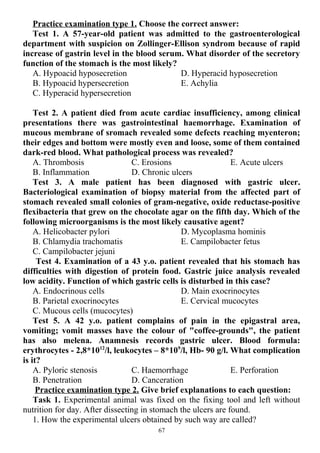 Practice examination type 1. Choose the correct answer:
Test 1. A 57-year-old patient was admitted to the gastroenterological
department with suspicion on Zollinger-Ellison syndrom because of rapid
increase of gastrin level in the blood serum. What disorder of the secretory
function of the stomach is the most likely?
A. Hypoacid hyposecretion
B. Hypoacid hypersecretion
C. Hyperacid hypersecretion
D. Hyperacid hyposecretion
E. Achylia
Test 2. A patient died from acute cardiac insufficiency, among clinical
presentations there was gastrointestinal haemorrhage. Examination of
mucous membrane of sromach revealed some defects reaching myenteron;
their edges and bottom were mostly even and loose, some of them contained
dark-red blood. What pathological process was revealed?
A. Thrombosis
B. Inflammation
C. Erosions
D. Chronic ulcers
E. Acute ulcers
Test 3. A male patient has been diagnosed with gastric ulcer.
Bacteriological examination of biopsy material from the affected part of
stomach revealed small colonies of gram-negative, oxide reductase-positive
flexibacteria that grew on the chocolate agar on the fifth day. Which of the
following microorganisms is the most likely causative agent?
A. Helicobacter pylori
B. Chlamydia trachomatis
C. Campilobacter jejuni
D. Mycoplasma hominis
E. Campilobacter fetus
Test 4. Examination of a 43 y.o. patient revealed that his stomach has
difficulties with digestion of protein food. Gastric juice analysis revealed
low acidity. Function of which gastric cells is disturbed in this case?
A. Endocrinous cells
B. Parietal exocrinocytes
C. Mucous cells (mucocytes)
D. Main exocrinocytes
E. Cervical mucocytes
Test 5. A 42 y.o. patient complains of pain in the epigastral area,
vomiting; vomit masses have the colour of "coffee-grounds", the patient
has also melena. Anamnesis records gastric ulcer. Blood formula:
erythrocytes - 2,8*1012
/l, leukocytes – 8*109
/l, Hb- 90 g/l. What complication
is it?
A. Pyloric stenosis
B. Penetration
C. Haemorrhage
D. Canceration
E. Perforation
Practice examination type 2. Give brief explanations to each question:
Task 1. Experimental animal was fixed on the fixing tool and left without
nutrition for day. After dissecting in stomach the ulcers are found.
1. How the experimental ulcers obtained by such way are called?
67
 