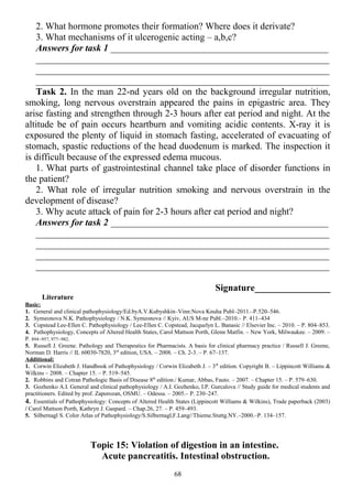 2. What hormone promotes their formation? Where does it derivate?
3. What mechanisms of it ulcerogenic acting – a,b,c?
Answers for task 1 ______________________________________________
______________________________________________________________
______________________________________________________________
______________________________________________________________
Task 2. In the man 22-nd years old on the background irregular nutrition,
smoking, long nervous overstrain appeared the pains in epigastric area. They
arise fasting and strengthen through 2-3 hours after eat period and night. At the
altitude be of pain occurs heartburn and vomiting acidic contents. X-ray it is
exposured the plenty of liquid in stomach fasting, accelerated of evacuating of
stomach, spastic reductions of the head duodenum is marked. The inspection it
is difficult because of the expressed edema mucous.
1. What parts of gastrointestinal сhannel take place of disorder functions in
the patient?
2. What role of irregular nutrition smoking and nervous overstrain in the
development of disease?
3. Why acute attack of pain for 2-3 hours after eat period and night?
Answers for task 2 ______________________________________________
______________________________________________________________
______________________________________________________________
______________________________________________________________
______________________________________________________________
Signature________________
Literature
Basic:
1. General and clinical pathophysiology/Ed.byA.V.Kubyshkin–Vinn:Nova Knuha Publ–2011.–P.520–546.
2. Symeonova N.K. Pathophysiology / N.K. Symeonova // Kyiv, AUS M-ne Publ.–2010.– P. 411–434
3. Copstead Lee-Ellen C. Pathophysiology / Lee-Ellen C. Copstead, Jacquelyn L. Banasic // Elsevier Inc. – 2010. – P. 804–853.
4. Pathophysiology, Concepts of Altered Health States, Carol Mattson Porth, Glenn Matfin. – New York, Milwaukee. – 2009. –
P. 894–957, 977–982.
5. Russell J. Greene. Pathology and Therapeutics for Pharmacists. A basis for clinical pharmacy practice / Russell J. Greene,
Norman D. Harris // IL 60030-7820, 3rd
edition, USA. – 2008. – Ch. 2-3. – P. 67–137.
Additional:
1. Corwin Elizabeth J. Handbook of Pathophysiology / Corwin Elizabeth J. – 3th
edition. Copyright В. – Lippincott Williams &
Wilkins – 2008. – Chapter 15. – P. 519–545.
2. Robbins and Cotran Pathologic Basis of Disease 8th
edition./ Kumar, Abbas, Fauto. – 2007. – Chapter 15. – P. 579–630.
3. Gozhenko A.I. General and clinical pathophysiology / A.I. Gozhenko, I.P. Gurcalova // Study guide for medical students and
practitioners. Edited by prof. Zaporozan, OSMU. – Odessa. – 2005.– P. 230–247.
4. Essentials of Pathophysiology: Concepts of Altered Health States (Lippincott Williams & Wilkins), Trade paperback (2003)
/ Carol Mattson Porth, Kathryn J. Gaspard. – Chap.26, 27. – P. 459–493.
5. Silbernagl S. Color Atlas of Pathophysiology/S.Silbernagl,F.Lang//Thieme.Stuttg.NY.–2000.–P. 134–157.
Topic 15: Violation of digestion in an intestine.
Acute pancreatitis. Intestinal obstruction.
68
 