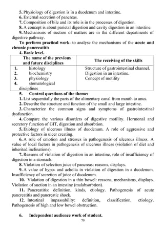 5. Physiology of digestion is in a duodenum and intestine.
6. External secretion of pancreas.
7. Composition of bile and its role is in the processes of digestion.
8. A concept is about parietal digestion and cavity digestion in an intestine.
9. Mechanisms of suction of matters are in the different departments of
digestive pathway.
To perform practical work: to analyse the mechanisms of the acute and
chronic pancreatitis.
4. Basic level.
The name of the previous
and future disciplines
The receiving of the skills
1. histology
2. biochemistry
3. physiology
4. stomatological
disciplines
Structure of gastrointestinal сhannel.
Digestion in an intestine.
Concept of motility
5. Control questions of the theme:
1. List sequentially the parts of the alimentary canal from mouth to anus.
2. Describe the structure and function of the small and large intestine.
3. Characterize the common signs and symptoms of gastrointestinal
dysfunction.
4. Compare the various disorders of digestive motility. Hormonal and
secretory function of GIT, digestion and absorbtion.
5. Etiology of ulcerous illness of duodenum. A role of aggressive and
protective factors in ulcer creating.
6. A role of emotion and stresses in pathogenesis of ulcerous illness. A
value of local factors in pathogenesis of ulcerous illness (violation of diet and
inherited inclinations).
7. Reasons of violation of digestion in an intestine, role of insufficiency of
digestion in a stomach.
8. Violation of selection juice of pancreas: reasons, displays.
9. A value of hypo- and acholia in violation of digestion in a duodenum.
Insufficiency of secretion of juice of duodenum.
10. Violation of digestion in a thin bowel: reasons, mechanisms, displays.
Violation of suction in an intestine (malabsorbtion).
11. Pancreatitis: definition, kinds, etiology. Pathogenesis of acute
pancreatitis and pancreatic shock.
12. Intestinal impassability: definition, classification, etiology.
Pathogenesis of high and low bowel obstruction.
6. Independent audience work of student.
70
 