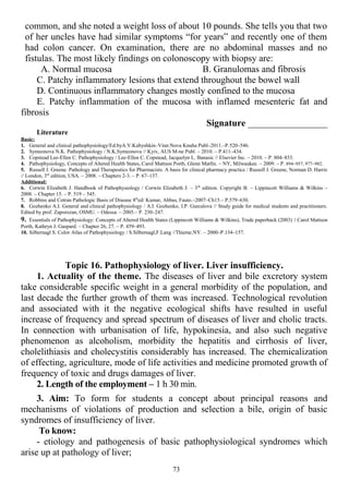 common, and she noted a weight loss of about 10 pounds. She tells you that two
of her uncles have had similar symptoms “for years” and recently one of them
had colon cancer. On examination, there are no abdominal masses and no
fistulas. The most likely findings on colonoscopy with biopsy are:
A. Normal mucosa B. Granulomas and fibrosis
C. Patchy inflammatory lesions that extend throughout the bowel wall
D. Continuous inflammatory changes mostly confined to the mucosa
E. Patchy inflammation of the mucosa with inflamed mesenteric fat and
fibrosis
Signature _________________
Literature
Basic:
1. General and clinical pathophysiology/Ed.byA.V.Kubyshkin–Vinn:Nova Knuha Publ–2011.–P.520–546.
2. Symeonova N.K. Pathophysiology / N.K.Symeonova // Kyiv, AUS M-ne Publ. – 2010. – P.411–434.
3. Copstead Lee-Ellen C. Pathophysiology / Lee-Ellen C. Copstead, Jacquelyn L. Banasic // Elsevier Inc. – 2010. – P. 804–853.
4. Pathophysiology, Concepts of Altered Health States, Carol Mattson Porth, Glenn Matfin. – NY, Milwaukee. – 2009. – P. 894–957, 977–982.
5. Russell J. Greene. Pathology and Therapeutics for Pharmacists. A basis for clinical pharmacy practice / Russell J. Greene, Norman D. Harris
// London, 3rd
edition, USA. – 2008. – Chapters 2-3. – P. 67–137.
Additional:
6. Corwin Elizabeth J. Handbook of Pathophysiology / Corwin Elizabeth J. – 3th
edition. Copyright В. – Lippincott Williams & Wilkins –
2008. – Chapter 15. – P. 519 – 545.
7. Robbins and Cotran Pathologic Basis of Disease 8th
ed/ Kumar, Abbas, Fauto.–2007–Ch15.– P.579–630.
8. Gozhenko A.I. General and clinical pathophysiology / A.I. Gozhenko, I.P. Gurcalova // Study guide for medical students and practitioners.
Edited by prof. Zaporozan, OSMU. – Odessa. – 2005.– P. 230–247.
9. Essentials of Pathophysiology: Concepts of Altered Health States (Lippincott Williams & Wilkins), Trade paperback (2003) / Carol Mattson
Porth, Kathryn J. Gaspard. – Chapter 26, 27. – P. 459–493.
10. Silbernagl S. Color Atlas of Pathophysiology / S.Silbernagl,F.Lang //Thieme.NY. – 2000–P.134–157.
Topic 16. Pathophysiology of liver. Liver insufficiency.
1. Actuality of the theme. The diseases of liver and bile excretory system
take considerable specific weight in a general morbidity of the population, and
last decade the further growth of them was increased. Technological revolution
and associated with it the negative ecological shifts have resulted in useful
increase of frequency and spread spectrum of diseases of liver and cholic tracts.
In connection with urbanisation of life, hypokinesia, and also such negative
phenomenon as alcoholism, morbidity the hepatitis and cirrhosis of liver,
cholelithiasis and cholecystitis considerably has increased. The chemicalization
of effecting, agriculture, mode of life activities and medicine promoted growth of
frequency of toxic and drugs damages of liver.
2. Length of the employment – 1 h 30 min.
3. Aim: To form for students a concept about principal reasons and
mechanisms of violations of production and selection a bile, origin of basic
syndromes of insufficiency of liver.
To know:
- etiology and pathogenesis of basic pathophysiological syndromes which
arise up at pathology of liver;
73
 