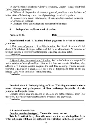 13.Enzymopathic jaundices (Gilbert's syndrome, Crigler - Nagar syndrome,
Dubin-Johnson syndrome).
14.Differential diagnostics of separate types of jaundices is on the basis of
information of laboratory researches of physiology liquids of organism.
15.Hepatocerebral coma: pathogenesis of basic displays, medical measures
16.Cirrhosis of the liver.
17.Disorders of the gallbladder and extrahepatic bile ducts.
6. Independent audience work of student.
Protocol № 16 Date_____________________
Experimental work 1. Explore bilious pigments in urine at different
jaundices.
1. Determine of presence of urobilin in urine. To 1,0 ml of urines add 6-8
drops 10% solution of copper sulfate and 1-2 ml of chloroform. At presence of
urobilin in urine a chloroform after mixing is painted in a rose color.
Conclusion: ___________________________________________________________
2. Quantitative determination of bilirubin. To 5 ml of urines add drops 0,2%
water solution of methylene-blue. Urine which does not contain bilirubine, after
addition of 1-2 drops solution acquires the dark blue coloring. If urine contains
bilirubin is painted in a green color. For 1 mg of bilirubin 20 drops (1 ml) are
needed 0,2% water solution of methylene-blue.
Conclusion: ___________________________________________________________
Practical work 1. Pathophysiology of liver. Watching documental movie
about etiology and pathogenesis of liver pathology: hepatatis, cirrosis,
jaundies and hepatic coma.
Students should give explanation of etiology and pathogenesis of main liver
disorders, disscuss about etiopathogenical treatment and prevention.
Conclusion: ___________________________________________________________
7. Practice Examination.
Practice examination type 1. Choose the correct answer:
Tets 1. A patient has yellow skin color, dark urine, dark-yellow feces.
What substance will have strengthened concentration in the blood serum?
75
 