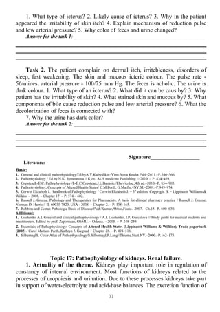 1. What type of icterus? 2. Likely cause of icterus? 3. Why in the patient
appeared the irritability of skin itch? 4. Explain mechanism of reduction pulse
and low arterial pressure? 5. Why color of feces and urine changed?
Answer for the task 1: __________________________________________________
Task 2. The patient complain on dermal itch, irritebleness, disorders of
sleep, fast weakening. The skin and mucous icteric colour. The pulse rate -
56/mines, arterial pressure - 100/75 mm Hg. The feces is acholic. The urine is
dark colour. 1. What type of an icterus? 2. What did it can be caus by? 3. Why
patient has the irritability of skin? 4. What stained skin and mucous by? 5. What
components of bile cause reduction pulse and low arterial pressure? 6. What the
decolorization of feces is connected with?
7. Why the urine has dark color?
Answer for the task 2: __________________________________________________
Signature___________________
Literature:
Basic:
1. General and clinical pathophysiology/Ed.byA.V.Kubyshkin–Vinn:Nova Knuha Publ–2011.–P.546–566.
2. Pathophysiology / Ed.by N.K. Symeonova // Kyiv, AUS medicine Publishing. – 2010. – P. 434–459.
3. CopsteadL-E.C. Pathophysiology /L-E.C.Copstead,J.L.Banasic//ElsevierInc.,4th ed.–2010.–P. 854–903.
4. Pathophysiology, Concepts of Altered Health States/ C.M.Porth, G.Matfin.–NY,M.–2009.–P.949–974.
5. Corwin Elizabeth J. Handbook of Pathophysiology / Corwin Elizabeth J. – 3th
edition. Copyright В. – Lippincott Williams &
Wilkins – 2008. – Chapter 17. – P. 574 – 602.
6. Russell J. Greene. Pathology and Therapeutics for Pharmacists. A basis for clinical pharmacy practice / Russell J. Greene,
Norman D. Harris // IL 60030-7820, USA - 2008. – Chapter 2. – P. 138–165.
7. Robbins and Cotran Pathologic Basis of Disease8th
ed./Kumar,Abbas,Fauto.–2007.– Ch.15.–P. 600–630.
Additional:
1. Gozhenko A.I. General and clinical pathophysiology / A.I. Gozhenko, I.P. Gurcalova // Study guide for medical students and
practitioners. Edited by prof. Zaporozan, OSMU. – Odessa. – 2005. – P. 248–259.
2. Essentials of Pathophysiology: Concepts of Altered Health States (Lippincott Williams & Wilkins), Trade paperback
(2003) / Carol Mattson Porth, Kathryn J. Gaspard – Сhapter 28. – P. 494–516.
3. SilbernaglS. Color Atlas of Pathophysiology/S.Silbernagl,F.Lang//Thieme.Stutt.NY.–2000.–P.162–175.
Topic 17: Pathophysiology of kidneys. Renal failure.
1. Actuality of the theme. Kidneys play important role in regulation of
constancy of internal environment. Most functions of kidneys related to the
processes of uropoiesis and urination. Due to these processes kidneys take part
in support of water-electrolyte and acid-base balances. The excretion function of
77
 