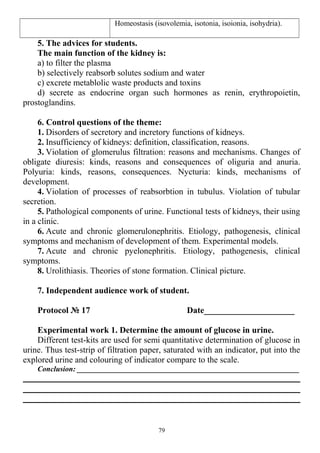 Homeostasis (isovolemia, isotonia, isoionia, isohydria).
5. The advices for students.
The main function of the kidney is:
a) to filter the plasma
b) selectively reabsorb solutes sodium and water
c) excrete metablolic waste products and toxins
d) secrete as endocrine organ such hormones as renin, erythropoietin,
prostoglandins.
6. Control questions of the theme:
1. Disorders of secretory and incretory functions of kidneys.
2. Insufficiency of kidneys: definition, classification, reasons.
3. Violation of glomerulus filtration: reasons and mechanisms. Changes of
obligate diuresis: kinds, reasons and consequences of oliguria and anuria.
Polyuria: kinds, reasons, consequences. Nycturia: kinds, mechanisms of
development.
4. Violation of processes of reabsorbtion in tubulus. Violation of tubular
secretion.
5. Pathological components of urine. Functional tests of kidneys, their using
in a clinic.
6. Acute and chronic glomerulonephritis. Etiology, pathogenesis, clinical
symptoms and mechanism of development of them. Experimental models.
7. Acute and chronic pyelonephritis. Etiology, pathogenesis, clinical
symptoms.
8. Urolithiasis. Theories of stone formation. Clinical picture.
7. Independent audience work of student.
Protocol № 17 Date_____________________
Experimental work 1. Determine the amount of glucose in urine.
Different test-kits are used for semi quantitative determination of glucose in
urine. Thus test-strip of filtration paper, saturated with an indicator, put into the
explored urine and colouring of indicator compare to the scale.
Conclusion: ___________________________________________________________
79
 