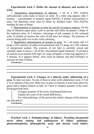 Experimental work 2. Define the amount of albumen and acetone in
urine.
1. Quantitative determination of albumen. 1 ml of a 20% solution
sulfosalicylatic acids make in layers on urine. If a white ring appears after 3
minutes – concentration of proteins equal 0,033‰, if before concentration is
more. For determine urine must be dilute by distilled water. Then 0,033‰
multiply by time of dilute.
2. Determination of acetone in urine by test-kit of express analysis. On the
strip of filtration paper place a pill or powder and inflict by pipette 2 drops of
the explored urine. In 2 minutes, colourings of pill compare to the coloured
scale. In default of acetone the color of pill does not change. The presence of
acetone brings pills over to the violet colouring.
3. Quantitative determination of acetone in urine. To 1 ml urines add 1-2
drops a 10% solution of sulfur-acid ammonium and 2-3 drops of a 10% solution
of nitroprussid sodium. The contents of test tube is carefully mixed and
carefully make in layers 1 ml of the concentrated liquid ammonia. At presence
of acetone in an amount 0,85 mg% on verge of liquids a violet ring appears in 3-
5 minutes. If it appears before, urine must be diluted, and then 0,85mg% to
increase on time of dilute.
Conclusion: ___________________________________________________________
Experimental work 3. Changes of a diuresis under influencing of a
urea. To take two mice. To one of them to enter in the abdominal cavity 3-5 ml
2 % of solution of the urea. Both mice to place in funnels to knot from above by
gauze and to impose funnels in tube. In 1 hour to compare quantity of the urine,
discharged both mice.
1. Compare quantity of the urine, discharged both mice.
2. Explain the cause of the found differences.
3. For what pathology of the person the similar changes of the diuresis
can take place?
Conclusion: ___________________________________________________________
Practical work 1. Pathophysiology of kidneys. Watching documental
movie about etiology and pathogenesis of kidney pathology:
glomerulonephritis, pielonephritis, acute and chronic renal failure,
80
 
