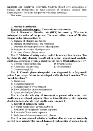nephrotic and nephrytic syndroms. Students should give explanation of
etiology and pathogenesis of main disorders of urination, disscuss about
etiopathogenical treatment and prevention kidney pathology.
Conclusion: ___________________________________________________________
7. Practice Examination.
Practice examination type 1. Choose the correct answer:
Test 1. Glomerular filtration rate (GFR) increased by 20% due to
prolonged starvation of the person. The most evident cause of filtration
changes under this conditions is:
A. Increase of filtration coefficient
B. Increase of penetration of the renal filter
C. Decrease of oncotic pressure of blood plasma
D. Increase of systemic blood pressure
E. Increase of renal plasma stream
Test 2. Violation of safety rules resulted in calomel intoxication. Two
days later the daily diuresis was 620 ml. A patient experienced headache,
vomiting, convulsions, dyspnea, moist rales in lungs. What pathology is it?
A. Chronic renal insufficiency
B. Acute renal insufficiency
C. Glomerulonephritis
D. Uraemic coma
E. Pyelonephritis
Test 3. Chronic glomerulonephritis was diagnosed in a 34-year-old
patient 3 years ago. Edema has developed within the last 6 monthes. What
caused the edema?
A. Proteinuria
B. Hyperaldosteronism
C. Hyperproduction of vasopressin
D. Liver disfunction of protein formation
E. Hyperosmolarity of plasma
Test 4. On the 6th day of treatment a patient with acute renal
insufficiency developed polyuria. Diuresis intensification at the beginning
of poliuria stage of acute renal insufficiency is caused by:
A. Growth of natriuretic factor
B. Volume expansion of circulating blood
C. Reduction of vasopressin content in plasma
D. Renewal of filtration in nephrons
E. Reduction of aldosteron content in plasma
Test 5. A concentrated solution of sodium chloride was intravenously
injected to an animal. This caused decreased reabsorption of sodium ions in
81
 