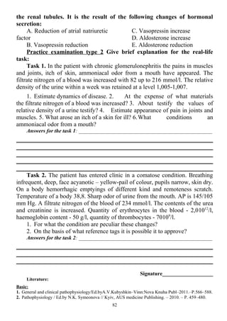 the renal tubules. It is the result of the following changes of hormonal
secretion:
A. Reduction of atrial natriuretic
factor
B. Vasopressin reduction
C. Vasopressin increase
D. Aldosterone increase
E. Aldosterone reduction
Practice examination type 2 Give brief explanation for the real-life
task:
Task 1. In the patient with chronic glomerulonephritis the pains in muscles
and joints, itch of skin, ammoniacal odor from a mouth have appeared. The
filtrate nitrogen of a blood was increased with 82 up to 216 mmol/l. The relative
density of the urine within a week was retained at a level 1,005-1,007.
1. Estimate dynamics of disease. 2. At the expense of what materials
the filtrate nitrogen of a blood was increased? 3. About testify the values of
relative density of a urine testify? 4. Estimate appearance of pain in joints and
muscles. 5. What arose an itch of a skin for ill? 6.What conditions an
ammoniacal odor from a mouth?
Answers for the task 1: __________________________________________________
Task 2. The patient has entered clinic in a comatose condition. Breathing
infrequent, deep, face acyanotic – yellow-pail of colour, pupils narrow, skin dry.
On a body hemorrhagic emptyings of different kind and remoteness scratch.
Temperature of a body 38,8. Sharp odor of urine from the mouth. AP is 145/105
mm Hg. A filtrate nitrogen of the blood of 234 mmol/l. The contents of the urea
and creatinine is increased. Quantity of erythrocytes in the blood - 2,01012
/l,
haemoglobin content - 50 g/l, quantity of thrombocytes - 70109
/l.
1. For what the condition are peculiar these changes?
2. On the basis of what reference tags it is possible it to approve?
Answers for the task 2: __________________________________________________
Signature___________________
Literature:
Basic:
1. General and clinical pathophysiology/Ed.byA.V.Kubyshkin–Vinn:Nova Knuha Publ–2011.–P.566–588.
2. Pathophysiology / Ed.by N.K. Symeonova // Kyiv, AUS medicine Publishing. – 2010. – P. 459–480.
82
 