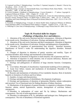3. Copstead Lee-Ellen C. Pathophysiology / Lee-Ellen C. Copstead, Jacquelyn L. Banasik // Elsevier Inc,
4th edition. – 2010. – P. 630–719.
4. Pathophysiology, Concepts of Altered Health States, Carol Mattson Porth, Glenn Matfin. – New York,
Milwaukee. – 2009. – P. 826–893, 949–974.
5. Corwin Elizabeth J. Handbook of Pathophysiology / Corwin Elizabeth J. – 3th
edition. Copyright В. –
Lippincott Williams & Wilkins – 2008. – Chapter 18. – P. 604 – 633.
6. Russell J. Greene. Pathology and Therapeutics for Pharmacists. A basis for clinical pharmacy practice /
Russell J. Greene, Norman D. Harris // IL 60030-7820, 3rd
edition, USA. – 2008. – Ch. 14. – P. 869–941.
7. Robbins and Cotran Pathologic Basis of Disease8th
ed./Kumar,Abbas,Fauto.–2007.– Ch.14.–P. 541–579.
Additional:
1. Essentials of Pathophysiology: Concepts of Altered Health States (Lippincott Williams & Wilkins),
Trade paperback (2003) / Carol Mattson Porth, Kathryn J. Gaspard. – Сhapters 22-25. – P. 401–457.
1. Silbernagl S. Color Atlas of Pathophysiology / S.Silbernagl,F.Lang//Thieme.Stutt.NY–2000.–P.92–134.
Topic 18. Practical skills for chapter
«Pathology of digestion, liver and kidneys».
1. Alteration of the oral cavity functions and their consequences. Alteration of digestion
in the mouth cavity. Disturbance of salivation. Etiology and pathogenesis of caries.
2. Alteration of the oral cavity functions and their consequences. Alteration of digestion
in the mouth cavity. Disturbance of salivation. Etiology and pathogenesis of paradontitis.
3. Alteration of regulation of gastrointestinal tract activity. Intestinal hormones.
Significance of Pavlov`s works for understanding the digestive disorders. Stomach
neurosis.
4. Changes of digestion in alteration of gastric secretion and motility. Types of
secretion disorders, their etiology and mechanisms of development.
5. Mechanisms of alteration of digestion in small intestine; role of pancreas and liver.
6. Alteration of digestion in small intestine; role of enzyme deficiency. Reasons and
mechanisms of malabsorption and maldigestion.
7. Etiology and pathogenesis of alteration of large intestine function. Constipation,
diarrhea.
8. Liver failure. Principles of classification. Experimental modeling of liver pathology.
9. Acute liver failure, reasons and mechanism of development. Disorders of liver
functions. Hepatic coma.
10. Reasons and mechanisms of alteration of liver metabolic function. Role of alcoholic
hepatitis in formation of cirrhosis and liver failure.
11. Jaundice, its types and characteristics.
12. Etiology and pathogenesis of cholelithiasis. Development of gallstones.
13. Etiology and mechanisms of alteration of glomerular filtration, tubular reabsorption
and secretion. Use of functional tests for finding alteration of kidney functions.
14. Mechanisms of development of general disorders in organism at alteration of kidney
function: edema, arterial hypertension, anemia, derangement of acid-base balance,
osteoporosis.
15. Disorders in reabsorption of water and Na by kidneys. Mechanisms and
consequences. The role of renin-angiotensin system.
16. Disorders in reabsorption of K, Ca, phosphates and hydrogen ions. Pathogenesis and
consequences. The role of disturbance of hormonal regulation.
83
 