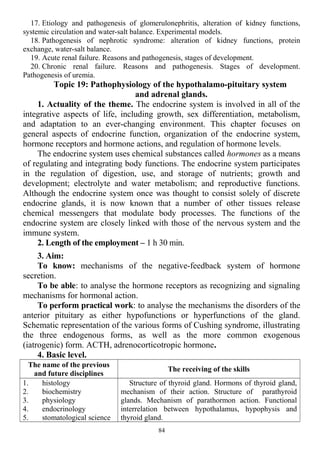 17. Etiology and pathogenesis of glomerulonephritis, alteration of kidney functions,
systemic circulation and water-salt balance. Experimental models.
18. Pathogenesis of nephrotic syndrome: alteration of kidney functions, protein
exchange, water-salt balance.
19. Acute renal failure. Reasons and pathogenesis, stages of development.
20. Chronic renal failure. Reasons and pathogenesis. Stages of development.
Pathogenesis of uremia.
Topic 19: Pathophysiology of the hypothalamo-pituitary system
and adrenal glands.
1. Actuality of the theme. The endocrine system is involved in all of the
integrative aspects of life, including growth, sex differentiation, metabolism,
and adaptation to an ever-changing environment. This chapter focuses on
general aspects of endocrine function, organization of the endocrine system,
hormone receptors and hormone actions, and regulation of hormone levels.
The endocrine system uses chemical substances called hormones as a means
of regulating and integrating body functions. The endocrine system participates
in the regulation of digestion, use, and storage of nutrients; growth and
development; electrolyte and water metabolism; and reproductive functions.
Although the endocrine system once was thought to consist solely of discrete
endocrine glands, it is now known that a number of other tissues release
chemical messengers that modulate body processes. The functions of the
endocrine system are closely linked with those of the nervous system and the
immune system.
2. Length of the employment – 1 h 30 min.
3. Aim:
To know: mechanisms of the negative-feedback system of hormone
secretion.
To be able: to analyse the hormone receptors as recognizing and signaling
mechanisms for hormonal action.
To perform practical work: to analyse the mechanisms the disorders of the
anterior pituitary as either hypofunctions or hyperfunctions of the gland.
Schematic representation of the various forms of Cushing syndrome, illustrating
the three endogenous forms, as well as the more common exogenous
(iatrogenic) form. ACTH, adrenocorticotropic hormone.
4. Basic level.
The name of the previous
and future disciplines
The receiving of the skills
1. histology
2. biochemistry
3. physiology
4. endocrinology
5. stomatological science
Structure of thyroid gland. Hormons of thyroid gland,
mechanism of their action. Structure of parathyroid
glands. Mechanism of parathormon action. Functional
interrelation between hypothalamus, hypophysis and
thyroid gland.
84
 