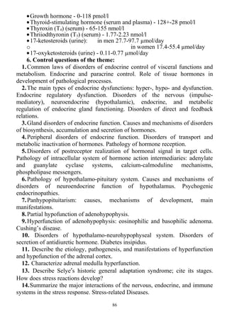 •Growth hormone - 0-118 pmol/l
•Thyroid-stimulating hormone (serum and plasma) - 128+-28 pmol/l
•Thyroxin (T4) (serum) - 65-155 nmol/l
•Thriiodthyronin (T3) (serum) - 1.77-2.23 nmol/l
•17-ketosteroids (urine): in men 27.7-97.7 µmol/day
o in women 17.4-55.4 µmol/day
•17-oxyketosteroids (urine) - 0.11-0.77 µmol/day
6. Control questions of the theme:
1.Common laws of disorders of endocrine control of visceral functions and
metabolism. Endocrine and paracrine control. Role of tissue hormones in
development of pathological processes.
2.The main types of endocrine dysfunctions: hyper-, hypo- and dysfunction.
Endocrine regulatory dysfunction. Disorders of the nervous (impulse-
mediatory), neuroendocrine (hypothalamic), endocrine, and metabolic
regulation of endocrine gland functioning. Disorders of direct and feedback
relations.
3.Gland disorders of endocrine function. Causes and mechanisms of disorders
of biosynthesis, accumulation and secretion of hormones.
4.Peripheral disorders of endocrine function. Disorders of transport and
metabolic inactivation of hormones. Pathology of hormone reception.
5.Disorders of postreceptor realization of hormonal signal in target cells.
Pathology of intracellular system of hormone action intermediaries: adenylate
and guanylate cyclase systems, calcium-calmoduline mechanisms,
phospholipase messengers.
6.Pathology of hypothalamo-pituitary system. Causes and mechanisms of
disorders of neuroendocrine function of hypothalamus. Psychogenic
endocrinopathies.
7.Panhypopituitarism: causes, mechanisms of development, main
manifestations.
8.Partial hypofunction of adenohypophysis.
9.Hyperfunction of adenohypophysis: eosinophilic and basophilic adenoma.
Cushing’s disease.
10. Disorders of hypothalamo-neurohypophyseal system. Disorders of
secretion of antidiuretic hormone. Diabetes insipidus.
11. Describe the etiology, pathogenesis, and manifestations of hyperfunction
and hypofunction of the adrenal cortex.
12. Characterize adrenal medulla hyperfunction.
13. Describe Selye′s historic general adaptation syndrome; cite its stages.
How does stress reactions develop?
14.Summarize the major interactions of the nervous, endocrine, and immune
systems in the stress response. Stress-related Diseases.
86
 