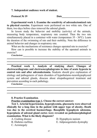 7. Independent audience work of student.
Protocol № 19 Date_____________________
Experimental work 1. Examine the sensitivity of adrenalectomized rats
to physical exercise. Experiment were performed on two white rats. One of
them, two days before class removed the adrenal glands.
In lesson study the behavior and mobility (activity) of the animals,
measuring body temperature, respiratory rate counted. Then the two rats
simultaneously placed in a container with water (temperature 35 - 360
C). Learn
the duration of the swimming of rats and their mobility. Note the difference in
animal behavior and changes in respiratory rate.
What are the mechanisms of resistance changes operated rats to exercise?
How can is possible to increase the stability of the operated animals to
exercise?
Conclusion: ___________________________________________________________
Practical work 1. Analysis of studying chart: Changes of
electrocardiograms and electroencephalograms in time of acute hypoxia in
control rats and after adrenalectomia. Students should give explanation of
etiology and pathogenesis of main disorders of hypothalamo-neurohypophyseal
system and adrenal glands, disscuss about etiopathogenical treatment and
prevention according to each pathology.
Conclusion: ___________________________________________________________
8. Practice Examination.
Practice examination type 1. Choose the correct answer:
Test 1. Arterial hypertension, hyperglycemia, glucosuria were observed
clinically for a long time in the patient with upper type of obesity. Death
was due to the cerebral haemorrhage. Basophilic hypophysis adenoma,
hyperplasia of adrenal gland cortex were revealed on pathomorphological
examination. What is the likely diagnosis?
A. Cushing disease
B. Diabetes mellitus
C. Acromegaly
D. Hypophysis nanism
E. Adiposogenitalis dystrophy
87
 
