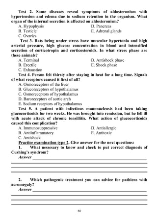 Test 2. Some diseases reveal symptoms of aldosteronism with
hypertension and edema due to sodium retention in the organism. What
organ of the internal secretion is affected on aldosteronism?
A. Hypophysis
B. Testicle
C. Ovaries
D. Pancreas
E. Adrenal glands
Test 3. Rats being under stress have muscular hypertonia and high
arterial pressure, high glucose concentration in blood and intensified
secretion of corticotropin and corticosteroids. In what stress phase are
these animals?
A. Terminal
B. Erectile
C. Exhaustion
D. Antishock phase
E. Shock phase
Test 4. Person felt thirsty after staying in heat for a long time. Signals
of what receptors caused it first of all?
A. Osmoreceptors of the liver
B. Glucoreceptors of hypothalamus
C. Osmoreceptors of hypothalamus
D. Baroreceptors of aortic arch
E. Sodium receptors of hypothalamus
Test 5. A patient with infectious mononucleosis had been taking
glucocorticoids for two weeks. He was brought into remission, but he fell ill
with acute attack of chronic tonsillitis. What action of glucocorticoids
caused this complication?
A. Immunosuppressive
B. Antiinflammatory
C. Antishock
D. Antiallergic
E. Antitoxic
Practice examination type 2. Give answer for the next questions:
1. What nessesary to know and check to put correct diagnosis of
Cushing’s syndrom?
Answer ______________________________________________________
2. Which pathogenic treatment you can advice for pathiens with
acromegaly?
Answer ______________________________________________________
88
 