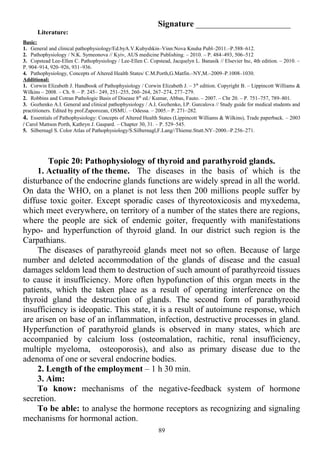 Signature ______________________
Literature:
Basic:
1. General and clinical pathophysiology/Ed.byA.V.Kubyshkin–Vinn:Nova Knuha Publ–2011.–P.588–612.
2. Pathophysiology / N.K. Symeonova // Kyiv, AUS medicine Publishing. – 2010. – P. 484–493, 506–512
3. Copstead Lee-Ellen C. Pathophysiology / Lee-Ellen C. Copstead, Jacquelyn L. Banasik // Elsevier Inc, 4th edition. – 2010. –
P. 904–914, 920–926, 931–936.
4. Pathophysiology, Concepts of Altered Health States/ C.M.Porth,G.Matfin.–NY,M.–2009–P.1008–1030.
Additional:
1. Corwin Elizabeth J. Handbook of Pathophysiology / Corwin Elizabeth J. – 3th
edition. Copyright В. – Lippincott Williams &
Wilkins – 2008. – Ch. 9. – P. 245– 249, 251–255, 260–264, 267–274, 277–279.
2. Robbins and Cotran Pathologic Basis of Disease 8th
ed./ Kumar, Abbas, Fauto. – 2007. – Chr 20. – P. 751–757, 789–801.
3. Gozhenko A.I. General and clinical pathophysiology / A.I. Gozhenko, I.P. Gurcalova // Study guide for medical students and
practitioners. Edited by prof.Zaporozan, OSMU. – Odessa. – 2005.– P. 271–282.
4. Essentials of Pathophysiology: Concepts of Altered Health States (Lippincott Williams & Wilkins), Trade paperback. – 2003
/ Carol Mattson Porth, Kathryn J. Gaspard. – Chapter 30, 31. – P. 529–545.
5. Silbernagl S. Color Atlas of Pathophysiology/S.Silbernagl,F.Lang//Thieme.Stutt.NY–2000.–P.256–271.
Topic 20: Pathophysiology of thyroid and parathyroid glands.
1. Actuality of the theme. The diseases in the basis of which is the
disturbance of the endocrine glands functions are widely spread in all the world.
On data the WHO, on a planet is not less then 200 millions people suffer by
diffuse toxic goiter. Except sporadic cases of thyreotoxicosis and myxedema,
which meet everywhere, on territory of a number of the states there are regions,
where the people are sick of endemic goiter, frequently with manifestations
hypo- and hyperfunction of thyroid gland. In our district such region is the
Carpathians.
The diseases of parathyreoid glands meet not so often. Because of large
number and deleted accommodation of the glands of disease and the casual
damages seldom lead them to destruction of such amount of parathyreoid tissues
to cause it insufficiency. More often hypofunction of this organ meets in the
patients, which the taken place as a result of operating interference on the
thyroid gland the destruction of glands. The second form of parathyreoid
insufficiency is ideopatic. This state, it is a result of autoimune response, which
are arisen on base of an inflammation, infection, destructive processes in gland.
Hyperfunction of parathyroid glands is observed in many states, which are
accompanied by calcium loss (osteomalation, rachitic, renal insufficiency,
multiple myeloma, osteoporosis), and also as primary disease due to the
adenoma of one or several endocrine bodies.
2. Length of the employment – 1 h 30 min.
3. Aim:
To know: mechanisms of the negative-feedback system of hormone
secretion.
To be able: to analyse the hormone receptors as recognizing and signaling
mechanisms for hormonal action.
89
 