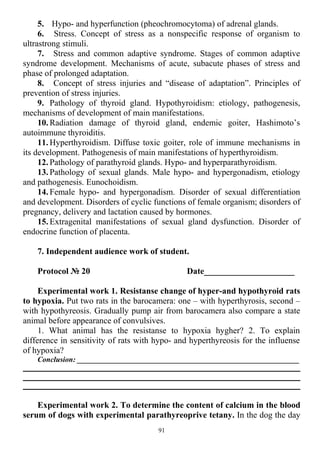5. Hypo- and hyperfunction (pheochromocytoma) of adrenal glands.
6. Stress. Concept of stress as a nonspecific response of organism to
ultrastrong stimuli.
7. Stress and common adaptive syndrome. Stages of common adaptive
syndrome development. Mechanisms of acute, subacute phases of stress and
phase of prolonged adaptation.
8. Concept of stress injuries and “disease of adaptation”. Principles of
prevention of stress injuries.
9. Pathology of thyroid gland. Hypothyroidism: etiology, pathogenesis,
mechanisms of development of main manifestations.
10. Radiation damage of thyroid gland, endemic goiter, Hashimoto’s
autoimmune thyroiditis.
11. Hyperthyroidism. Diffuse toxic goiter, role of immune mechanisms in
its development. Pathogenesis of main manifestations of hyperthyroidism.
12. Pathology of parathyroid glands. Hypo- and hyperparathyroidism.
13. Pathology of sexual glands. Male hypo- and hypergonadism, etiology
and pathogenesis. Eunochoidism.
14. Female hypo- and hypergonadism. Disorder of sexual differentiation
and development. Disorders of cyclic functions of female organism; disorders of
pregnancy, delivery and lactation caused by hormones.
15. Extragenital manifestations of sexual gland dysfunction. Disorder of
endocrine function of placenta.
7. Independent audience work of student.
Protocol № 20 Date_____________________
Experimental work 1. Resistanse change of hyper-and hypothyroid rats
to hypoxia. Put two rats in the barocamera: one – with hyperthyrosis, second –
with hypothyreosis. Gradually pump air from barocamera also compare a state
animal before appearance of convulsives.
1. What animal has the resistanse to hypoxia hygher? 2. To explain
difference in sensitivity of rats with hypo- and hyperthyreosis for the influense
of hypoxia?
Conclusion: ___________________________________________________________
Experimental work 2. To determine the content of calcium in the blood
serum of dogs with experimental parathyreoprive tetany. In the dog the day
91
 