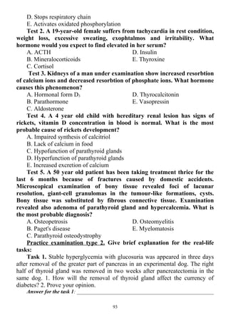 D. Stops respiratory chain
E. Activates oxidated phosphorylation
Test 2. A 19-year-old female suffers from tachycardia in rest condition,
weight loss, excessive sweating, exophtalmos and irritability. What
hormone would you expect to find elevated in her serum?
A. ACTH
B. Mineralocorticoids
C. Cortisol
D. Insulin
E. Thyroxine
Test 3. Kidneys of a man under examination show increased resorbtion
of calcium ions and decreased resorbtion of phosphate ions. What hormone
causes this phenomenon?
A. Hormonal form D3
B. Parathormone
C. Aldosterone
D. Thyrocalcitonin
E. Vasopressin
Test 4. A 4 year old child with hereditary renal lesion has signs of
rickets, vitamin D concentration in blood is normal. What is the most
probable cause of rickets development?
A. Impaired synthesis of calcitriol
B. Lack of calcium in food
C. Hypofunction of parathyroid glands
D. Hyperfunction of parathyroid glands
E. Increased excretion of calcium
Test 5. A 50 year old patient has been taking treatment thrice for the
last 6 months because of fractures caused by domestic accidents.
Microscopical examination of bony tissue revealed foci of lacunar
resolution, giant-cell granulomas in the tumour-like formations, cysts.
Bony tissue was substituted by fibrous connective tissue. Examination
revealed also adenoma of parathyroid gland and hypercalcemia. What is
the most probable diagnosis?
A. Osteopetrosis
B. Paget's disease
C. Parathyroid osteodystrophy
D. Osteomyelitis
E. Myelomatosis
Practice examination type 2. Give brief explanation for the real-life
tasks:
Task 1. Stable hyperglycemia with glucosuria was appeared in three days
after removal of the greater part of pancreas in an experimental dog. The right
half of thyroid gland was removed in two weeks after pancreatectomia in the
same dog. 1. How will the removal of thyroid gland affect the currency of
diabetes? 2. Prove your opinion.
Answer for the task 1: ___________________________________________________
93
 