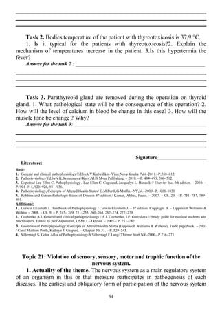 Task 2. Bodies temperature of the patient with thyreotoxicosis is 37,9 °C.
1. Is it typical for the patients with thyreotoxicosis?2. Explain the
mechanism of temperatures increase in the patient. 3.Is this hypertermia the
fever?
Answer for the task 2 : __________________________________________________
Task 3. Parathyreoid gland are removed during the operation on thyroid
gland. 1. What pathological state will be the consequence of this operation? 2.
How will the level of calcium in blood be change in this case? 3. How will the
muscle tone be change ? Why?
Answer for the task 3: ___________________________________________________
Signature___________________
Literature:
Basic:
1. General and clinical pathophysiology/Ed.byA.V.Kubyshkin–Vinn:Nova Knuha Publ–2011.–P.588–612.
2. Pathophysiology/Ed.byN.K.Symeonova//Kyiv,AUS M-ne Publishing. – 2010. – P. 484–493, 506–512.
3. Copstead Lee-Ellen C. Pathophysiology / Lee-Ellen C. Copstead, Jacquelyn L. Banasik // Elsevier Inc, 4th edition. – 2010. –
P. 904–914, 920–926, 931–936.
4. Pathophysiology, Concepts of Altered Health States/ C.M.Porth,G.Matfin.–NY,M.–2009.–P.1008–1030
5. Robbins and Cotran Pathologic Basis of Disease 8th
edition./ Kumar, Abbas, Fauto. – 2007. – Ch. 20. – P. 751–757, 789–
801.
Additional:
1. Corwin Elizabeth J. Handbook of Pathophysiology / Corwin Elizabeth J. – 3th
edition. Copyright В. – Lippincott Williams &
Wilkins – 2008. – Ch. 9. – P. 245– 249, 251–255, 260–264, 267–274, 277–279.
2. Gozhenko A.I. General and clinical pathophysiology / A.I. Gozhenko, I.P. Gurcalova // Study guide for medical students and
practitioners. Edited by prof.Zaporozan, OSMU. – Odessa. – 2005.– P. 271–282.
3. Essentials of Pathophysiology: Concepts of Altered Health States (Lippincott Williams & Wilkins), Trade paperback. – 2003
/ Carol Mattson Porth, Kathryn J. Gaspard. – Chapter 30, 31. – P. 529–545.
4. Silbernagl S. Color Atlas of Pathophysiology/S.Silbernagl,F.Lang//Thieme.Stutt.NY–2000.–P.256–271.
Topic 21: Violation of sensory, sensory, motor and trophic function of the
nervous system.
1. Actuality of the theme. The nervous system as a main regulatory system
of an organism in this or that measure participates in pathogenesis of each
diseases. The earliest and obligatory form of participation of the nervous system
94
 