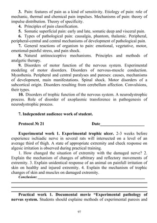 3. Pain: features of pain as a kind of sensitivity. Etiology of pain: role of
mechanic, thermal and chemical pain impulses. Mechanisms of pain: theory of
impulse distribution. Theory of specificity.
4. Principles of pain classification.
5. Somatic superficial pain: early and late, somatic deep and visceral pain.
6. Types of pathological pain: causalgia, phantom, thalamic. Peripheral,
peripheral-central and central mechanisms of development of pathological pain.
7. General reactions of organism to pain: emotional, vegetative, motor,
emotional-painful stress, and pain shock.
8. Natural antinociceptive mechanisms. Principles and methods of
analgetic therapy.
9. Disorders of motor function of the nervous system. Experimental
modeling of motor disorders. Disorders of nervous-muscle conduction.
Myasthenia. Peripheral and central paralyses and pareses: causes, mechanisms
of development, main manifestations. Spinal shock. Motor disorders of a
subcortical origin. Disorders resulting from cerebellum affection. Convulsions,
their types.
10. Disorders of trophic function of the nervous system. A neurodystrophic
process. Role of disorder of axoplasmic transference in pathogenesis of
neurodystrophic process.
7. Independent audience work of student.
Protocol № 21 Date_____________________
Experimental work 1. Experimental trophic ulcer. 2-3 weeks before
experience ischiadic nerve in several rats will intersected on a level of an
average third of thigh. A state of appropriate extremity and check response on
algesic irritation is observed during practical training.
1. How changed the situation of extremity with the damaged nerve? 2.
Explain the mechanism of changes of arbitrary and reflectory movements of
extremity. 3. Explain unidentical response of an animal on painfull irritation of
skin on healthy and injured extremity. 4. Explain the mechanism of trophic
changes of skin and muscles on damaged extremity.
Conclusion: __________________________________________________________
Practical work 1. Documental movie “Experimental pathology of
nervus system. Students should explaine methods of experimental paresis and
97
 