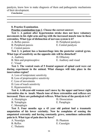 paralysis, know how to make diagnosis of them and pathogenetic mechanisms
of their development.
Conclusion: __________________________________________________________
8. Practice Examination.
Practice examination type 1. Choose the correct answer:
Test 1. A patient after hypertension stroke does not have voluntary
movements in his right arm and leg with the increased muscle tone in these
extremites. What type of disfunction of nervous system is it?
A. Reflex paresis
B. Peripheral paresis
C. Central paresis
D. Peripheral paralysis
E. Central paralysis
Test 2. A patient has a haemorrhage into the posterior central gyrus.
What type of sensitivity on the opposite side will be disturbed?
A. Auditory
B. Skin and proprioceptive
C. Visual
D. Olfactory
E. Auditory and visual
Test 3. The ventral roots of 5 frontal segment of spinal cord were cut
during experiment in the animal. What changes will take place in the
innervation region?
A. Loss of temperature sensitivity
B. Loss of proprioceptive sensitivity
C. Loss of movements
D. Loss of touch sensitivity
E. Hypersensitivity
Test 4. A 68-year-old woman can't move by the upper and lower right
extremities due to insult. Muscle tone of these extremities and reflexes are
increased. There are pathological reflexes. What form of the paralysis is it?
A. Hemiplegia
B. Tetraplegia
C. Monoplegia
D. Dissociation
E. Paraplegia
Test 5. Four months ago a 43 year old patient had a traumatic
amputation of his lower extrimity. Now he complains of sensing the
amputated extremity and having constantly grave, sometimes unbearable
pain in it. What type of pain does he have?
A. Neuralgia
B. Reflex
C. Thalamic
D. Phantom
E. Causalgia
98
 
